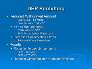 DEP Permitting
   Reduced Withdrawal Amount
         • Old Permit – 4.1 MGD
         • New Permit – 3.64 MGD
       65 / 10 Requirements
         • 65 Residential GPD
         • 10% Accounted for Water Loss
       Increased Conservation Efforts
         • Seasonal Water Restrictions
   Results
       Reduction in pumping amounts
         • 2001 – 3.1 MGD
         • 2009 – 2.7 MGD
       Reduced Consumption = Reduced Revenue
 