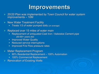 Improvements
   20/20 Plan was implemented by Town Council for water system
    improvements – 10M
   New Water Treatment Facility
       Treats 1/3 of water pumped daily (on average)

   Replaced over 15 miles of water main
       Replacement of antiquated Cast Iron / Asbestos Cement pipe
         • (60-80+ years old)
       Improved Water Quality
       Reduced service interruptions
       Improved Fire Flow pressure rates

   Meter Replacement Program
       90% Residential Replacement – 100% Automation
       100% Commercial Replacement
   Renovation of Existing Wells
 