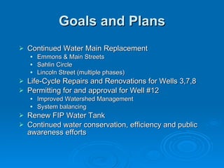 Goals and Plans
   Continued Water Main Replacement
       Emmons & Main Streets
       Sahlin Circle
       Lincoln Street (multiple phases)
   Life-Cycle Repairs and Renovations for Wells 3,7,8
   Permitting for and approval for Well #12
       Improved Watershed Management
       System balancing
   Renew FIP Water Tank
   Continued water conservation, efficiency and public
    awareness efforts
 