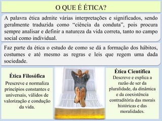 O QUE É ÉTICA?
2
A palavra ética admite várias interpretações e significados, sendo
geralmente traduzida como “ciência da conduta”, pois procura
sempre analisar e definir a natureza da vida correta, tanto no campo
social como individual.
Faz parte da ética o estudo de como se dá a formação dos hábitos,
costumes e até mesmo as regras e leis que regem uma dada
sociedade.
Ética Científica
Descreve e explica a
razão de ser da
pluralidade, da dinâmica
e da coexistência
contraditória das morais
históricas e das
moralidades.
Ética Filosófica
Prescreve e normaliza
princípios constantes e
universais, válidos de
valorização e condução
da vida.
 