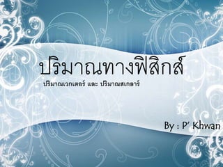 ปริมาณทางฟิสิกส์ 
ปริมาณเวกเตอร์ และ ปริมาณสเกลาร์ 
By : P’ Khwan 
 