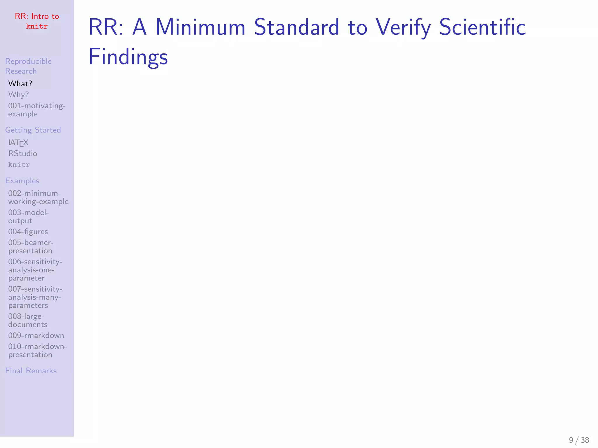RR: Intro to
knitr
Reproducible
Research
What?
Why?
001-motivating-
example
Getting Started
LATEX
RStudio
knitr
Examples
002-minimum-
working-example
003-model-
output
004-ﬁgures
005-beamer-
presentation
006-sensitivity-
analysis-one-
parameter
007-sensitivity-
analysis-many-
parameters
008-large-
documents
009-rmarkdown
010-rmarkdown-
presentation
Final Remarks
RR: A Minimum Standard to Verify Scientiﬁc
Findings
9 / 38
 