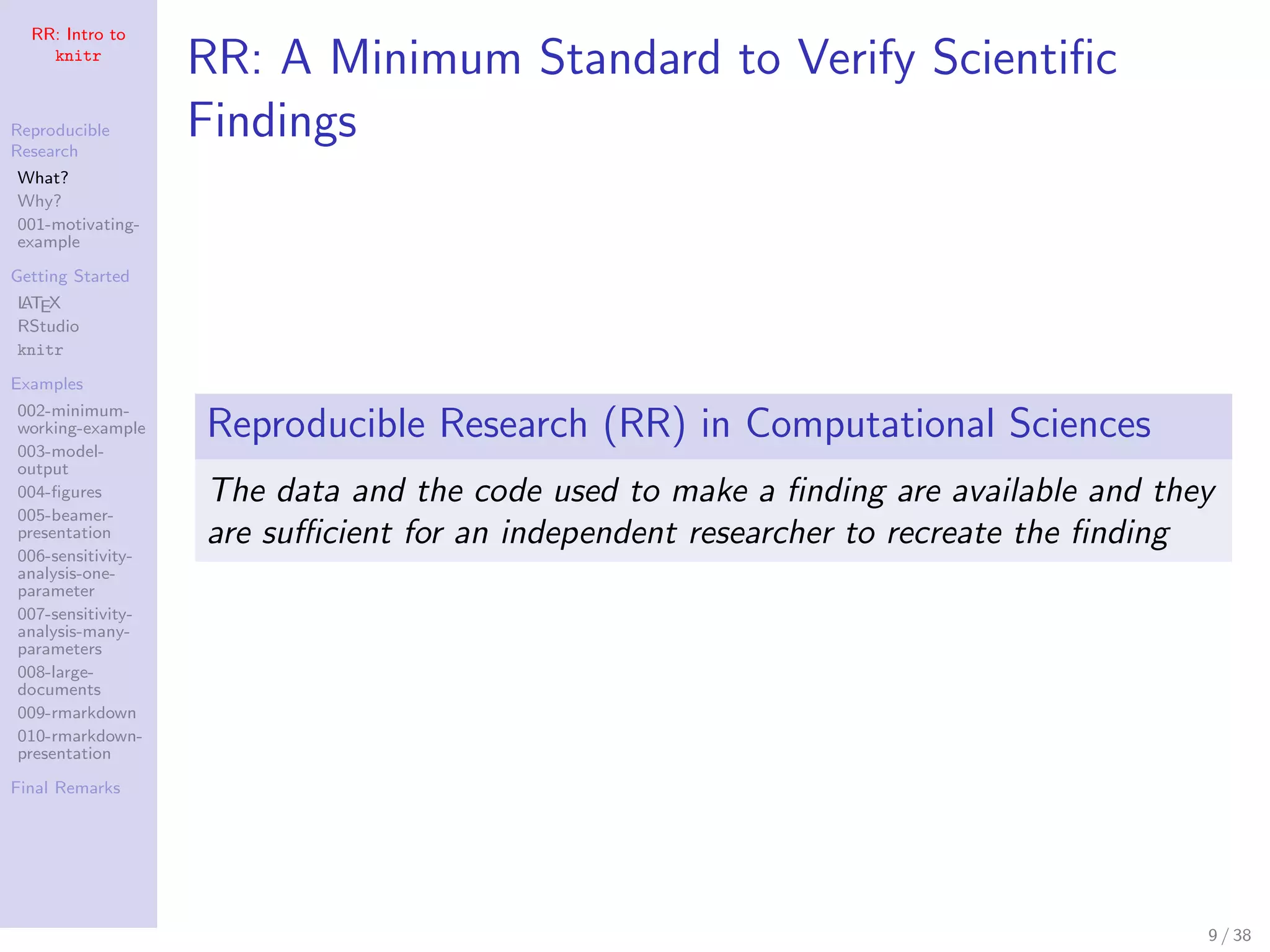 RR: Intro to
knitr
Reproducible
Research
What?
Why?
001-motivating-
example
Getting Started
LATEX
RStudio
knitr
Examples
002-minimum-
working-example
003-model-
output
004-ﬁgures
005-beamer-
presentation
006-sensitivity-
analysis-one-
parameter
007-sensitivity-
analysis-many-
parameters
008-large-
documents
009-rmarkdown
010-rmarkdown-
presentation
Final Remarks
RR: A Minimum Standard to Verify Scientiﬁc
Findings
Reproducible Research (RR) in Computational Sciences
The data and the code used to make a ﬁnding are available and they
are suﬃcient for an independent researcher to recreate the ﬁnding
9 / 38
 