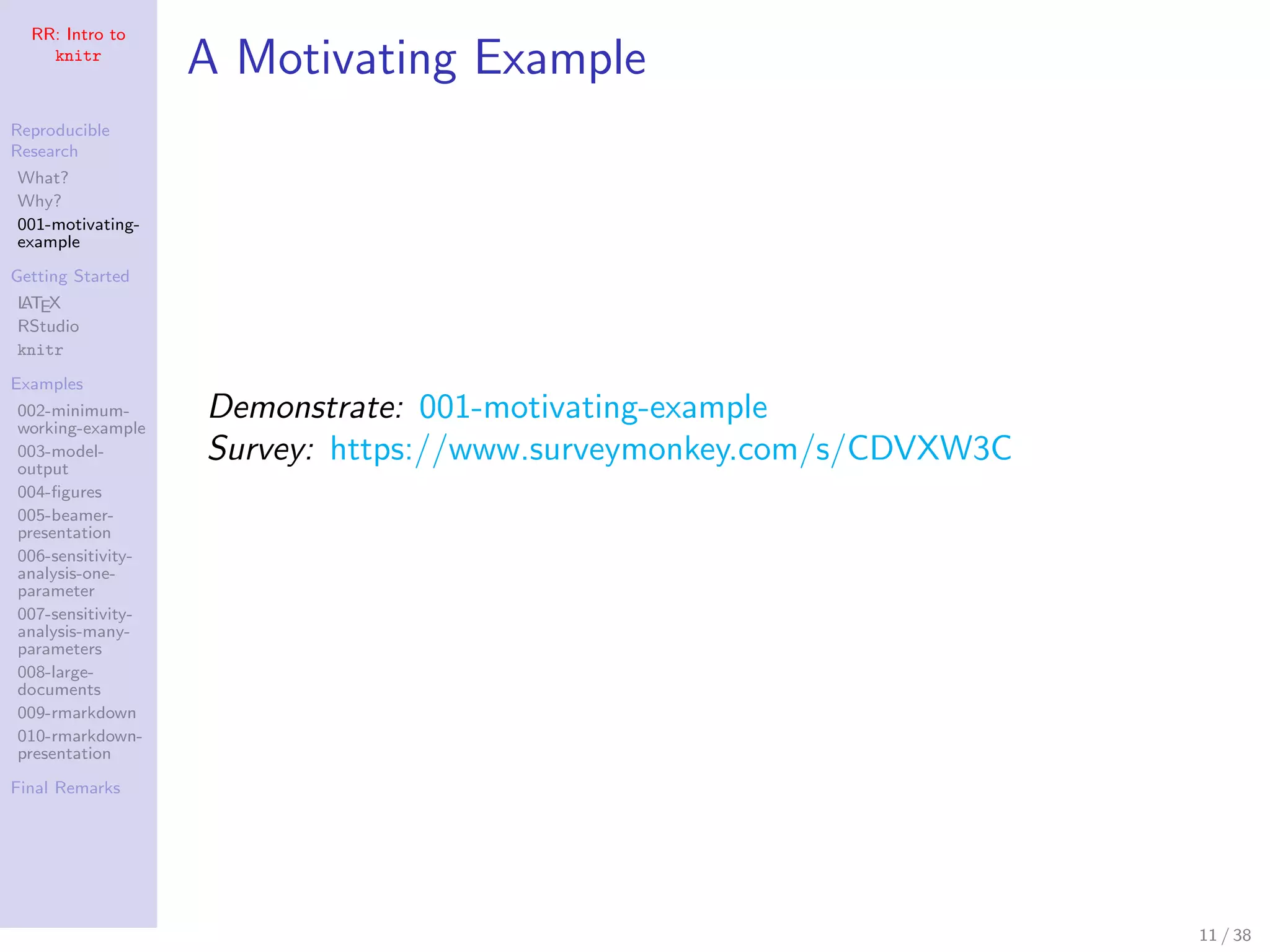 RR: Intro to
knitr
Reproducible
Research
What?
Why?
001-motivating-
example
Getting Started
LATEX
RStudio
knitr
Examples
002-minimum-
working-example
003-model-
output
004-ﬁgures
005-beamer-
presentation
006-sensitivity-
analysis-one-
parameter
007-sensitivity-
analysis-many-
parameters
008-large-
documents
009-rmarkdown
010-rmarkdown-
presentation
Final Remarks
A Motivating Example
Demonstrate: 001-motivating-example
Survey: https://www.surveymonkey.com/s/CDVXW3C
11 / 38
 