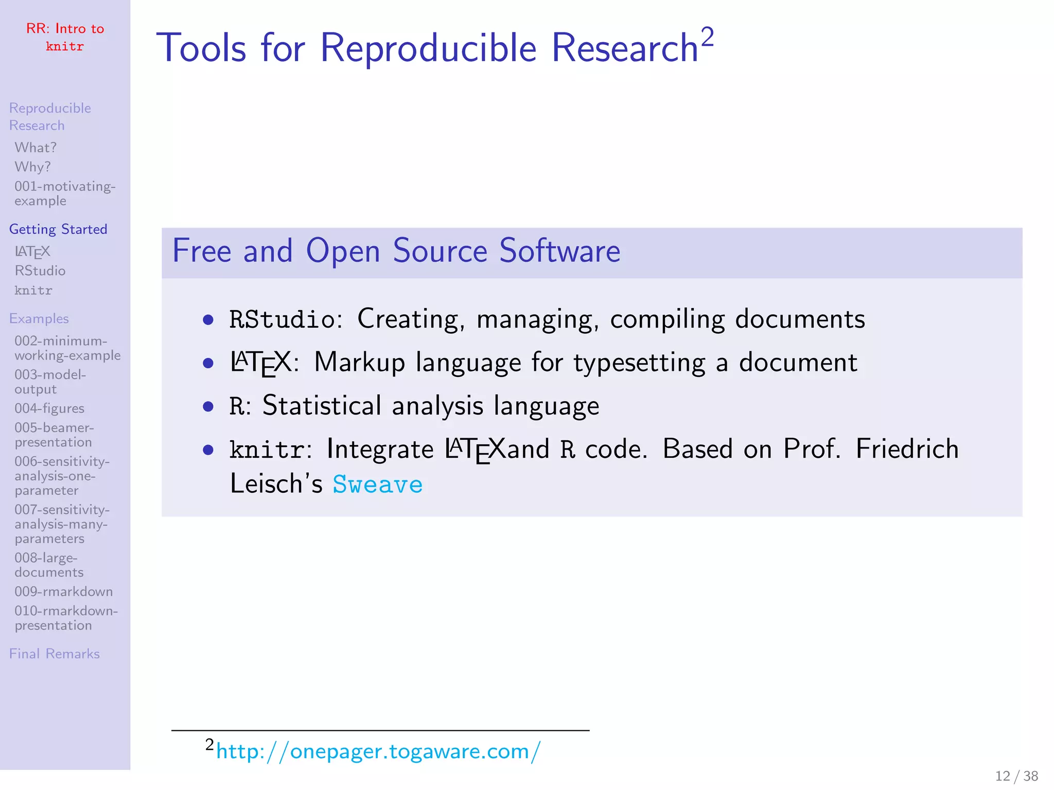 RR: Intro to
knitr
Reproducible
Research
What?
Why?
001-motivating-
example
Getting Started
LATEX
RStudio
knitr
Examples
002-minimum-
working-example
003-model-
output
004-ﬁgures
005-beamer-
presentation
006-sensitivity-
analysis-one-
parameter
007-sensitivity-
analysis-many-
parameters
008-large-
documents
009-rmarkdown
010-rmarkdown-
presentation
Final Remarks
Tools for Reproducible Research2
Free and Open Source Software
• RStudio: Creating, managing, compiling documents
• LATEX: Markup language for typesetting a document
• R: Statistical analysis language
• knitr: Integrate LATEXand R code. Based on Prof. Friedrich
Leisch’s Sweave
2http://onepager.togaware.com/
12 / 38
 