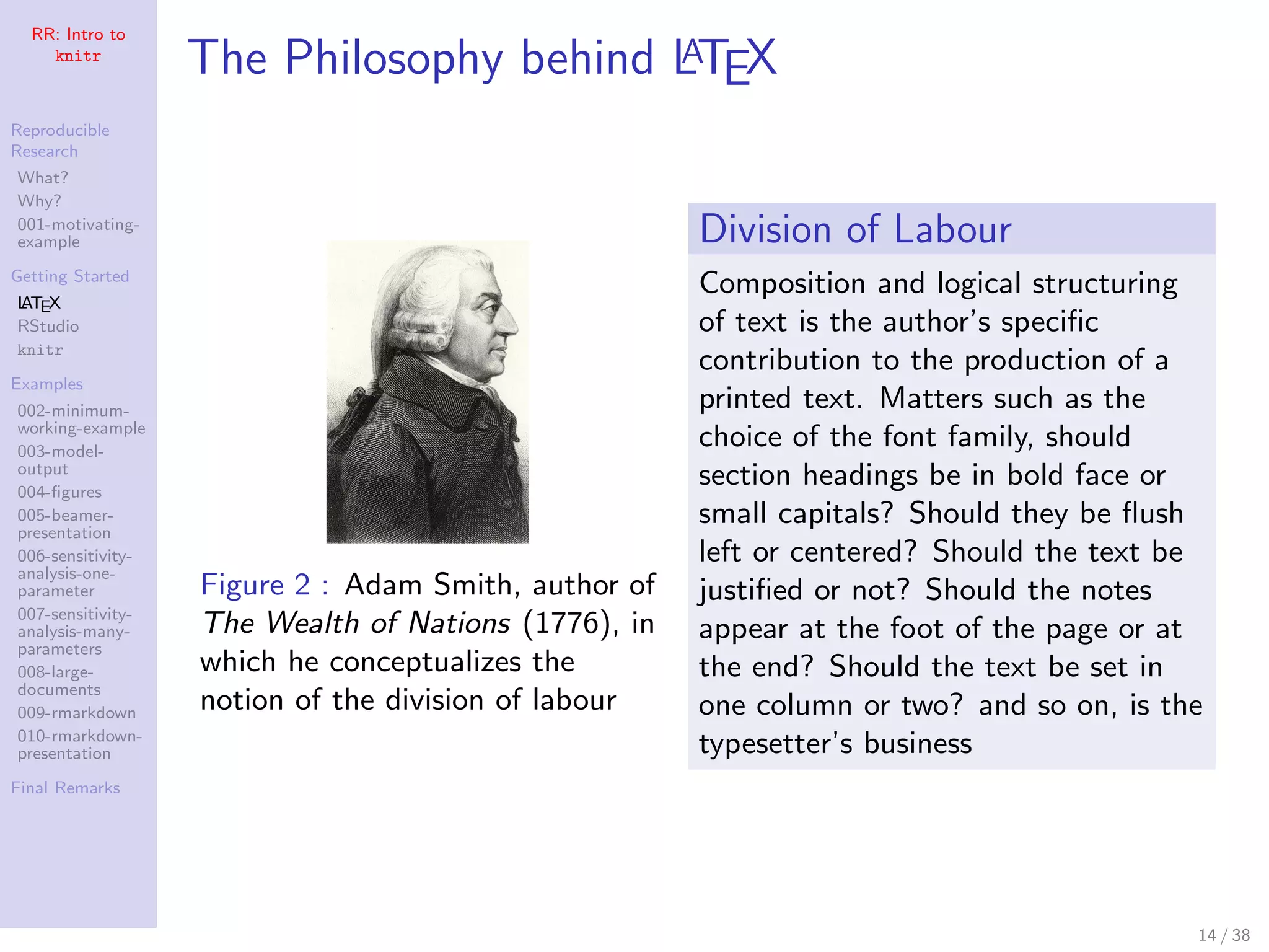 RR: Intro to
knitr
Reproducible
Research
What?
Why?
001-motivating-
example
Getting Started
LATEX
RStudio
knitr
Examples
002-minimum-
working-example
003-model-
output
004-ﬁgures
005-beamer-
presentation
006-sensitivity-
analysis-one-
parameter
007-sensitivity-
analysis-many-
parameters
008-large-
documents
009-rmarkdown
010-rmarkdown-
presentation
Final Remarks
The Philosophy behind LATEX
Figure 2 : Adam Smith, author of
The Wealth of Nations (1776), in
which he conceptualizes the
notion of the division of labour
Division of Labour
Composition and logical structuring
of text is the author’s speciﬁc
contribution to the production of a
printed text. Matters such as the
choice of the font family, should
section headings be in bold face or
small capitals? Should they be ﬂush
left or centered? Should the text be
justiﬁed or not? Should the notes
appear at the foot of the page or at
the end? Should the text be set in
one column or two? and so on, is the
typesetter’s business
14 / 38
 