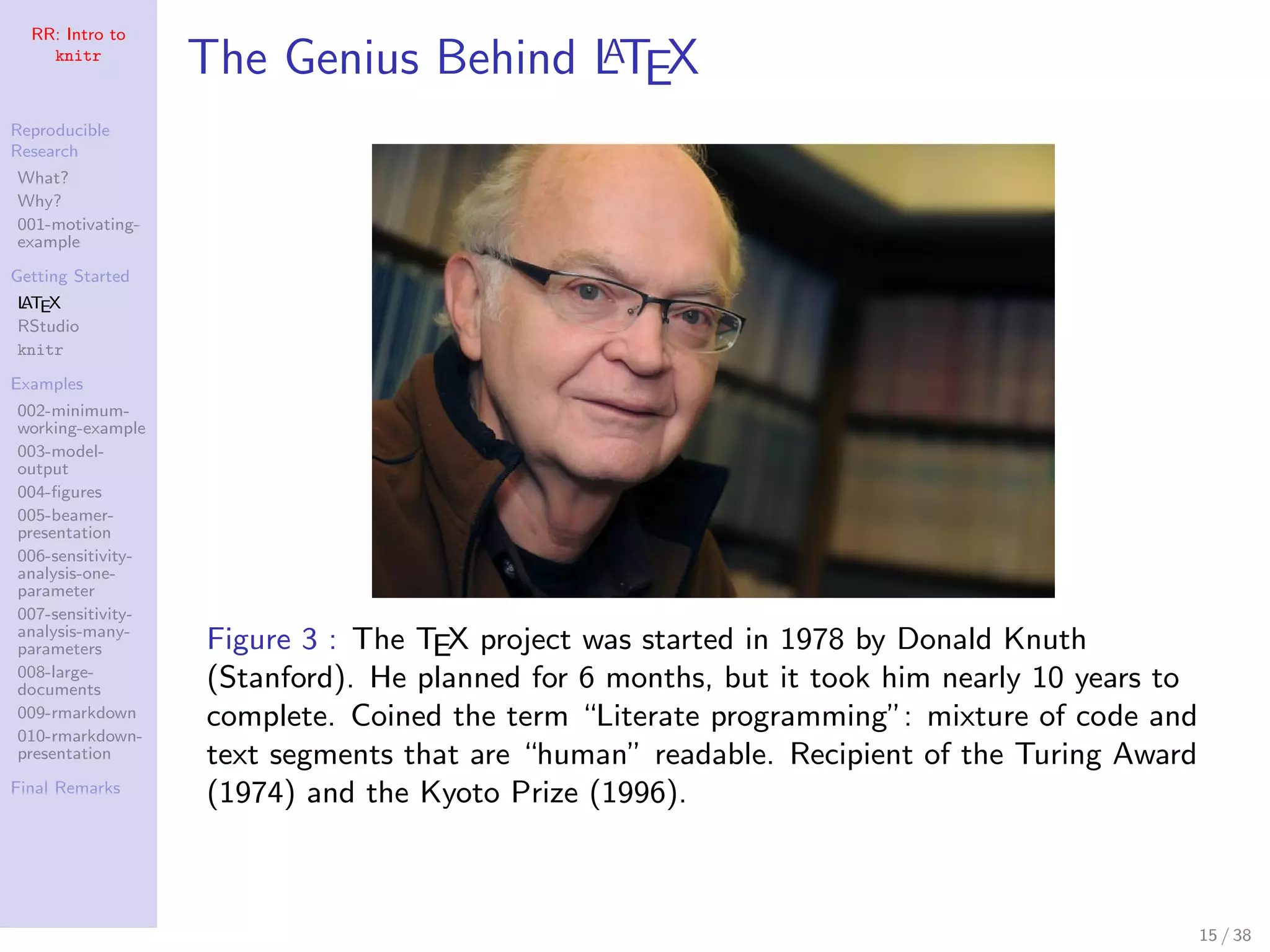 RR: Intro to
knitr
Reproducible
Research
What?
Why?
001-motivating-
example
Getting Started
LATEX
RStudio
knitr
Examples
002-minimum-
working-example
003-model-
output
004-ﬁgures
005-beamer-
presentation
006-sensitivity-
analysis-one-
parameter
007-sensitivity-
analysis-many-
parameters
008-large-
documents
009-rmarkdown
010-rmarkdown-
presentation
Final Remarks
The Genius Behind LATEX
Figure 3 : The TEX project was started in 1978 by Donald Knuth
(Stanford). He planned for 6 months, but it took him nearly 10 years to
complete. Coined the term “Literate programming”: mixture of code and
text segments that are “human” readable. Recipient of the Turing Award
(1974) and the Kyoto Prize (1996).
15 / 38
 