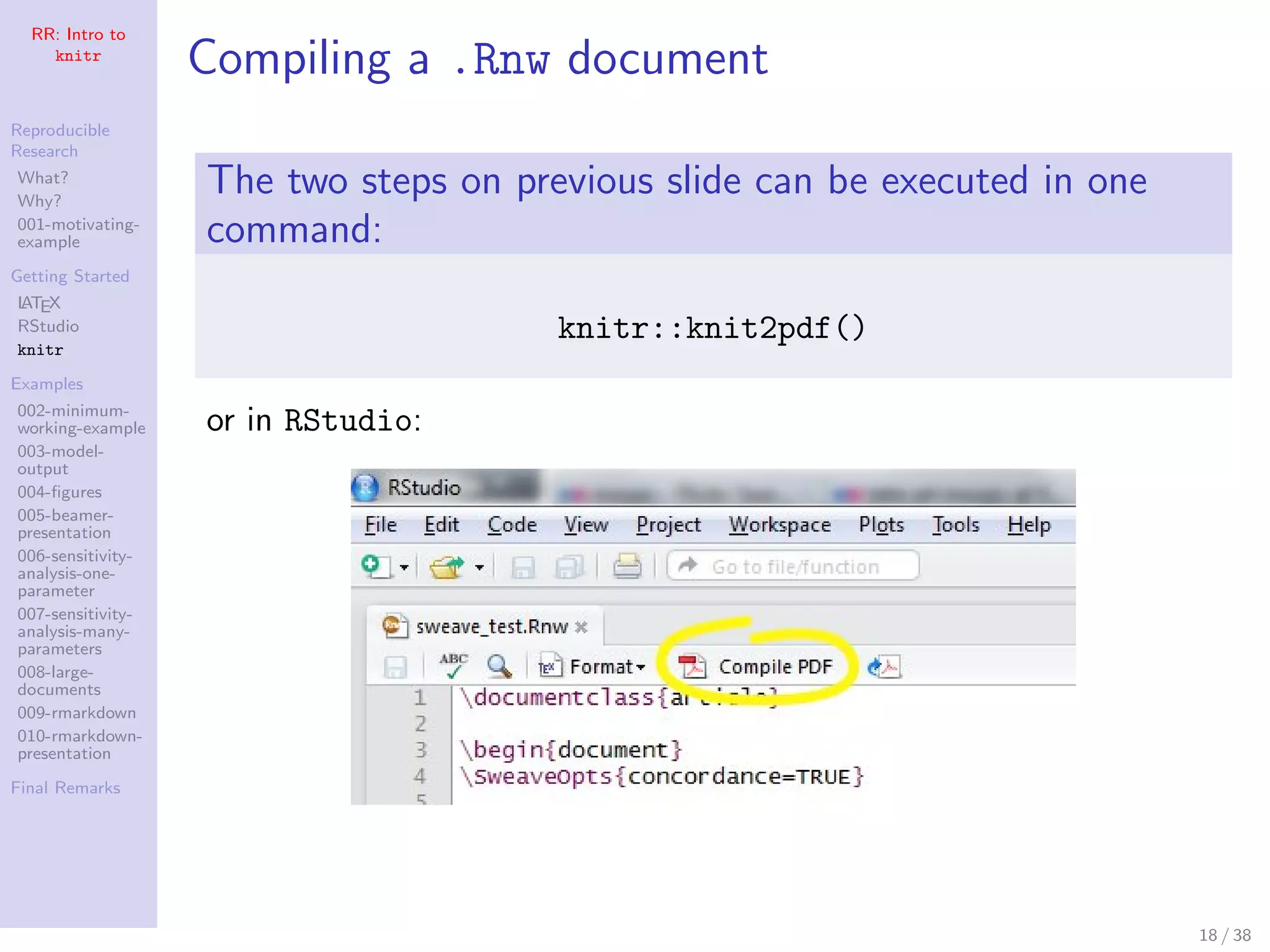 RR: Intro to
knitr
Reproducible
Research
What?
Why?
001-motivating-
example
Getting Started
LATEX
RStudio
knitr
Examples
002-minimum-
working-example
003-model-
output
004-ﬁgures
005-beamer-
presentation
006-sensitivity-
analysis-one-
parameter
007-sensitivity-
analysis-many-
parameters
008-large-
documents
009-rmarkdown
010-rmarkdown-
presentation
Final Remarks
Compiling a .Rnw document
The two steps on previous slide can be executed in one
command:
knitr::knit2pdf()
or in RStudio:
18 / 38
 