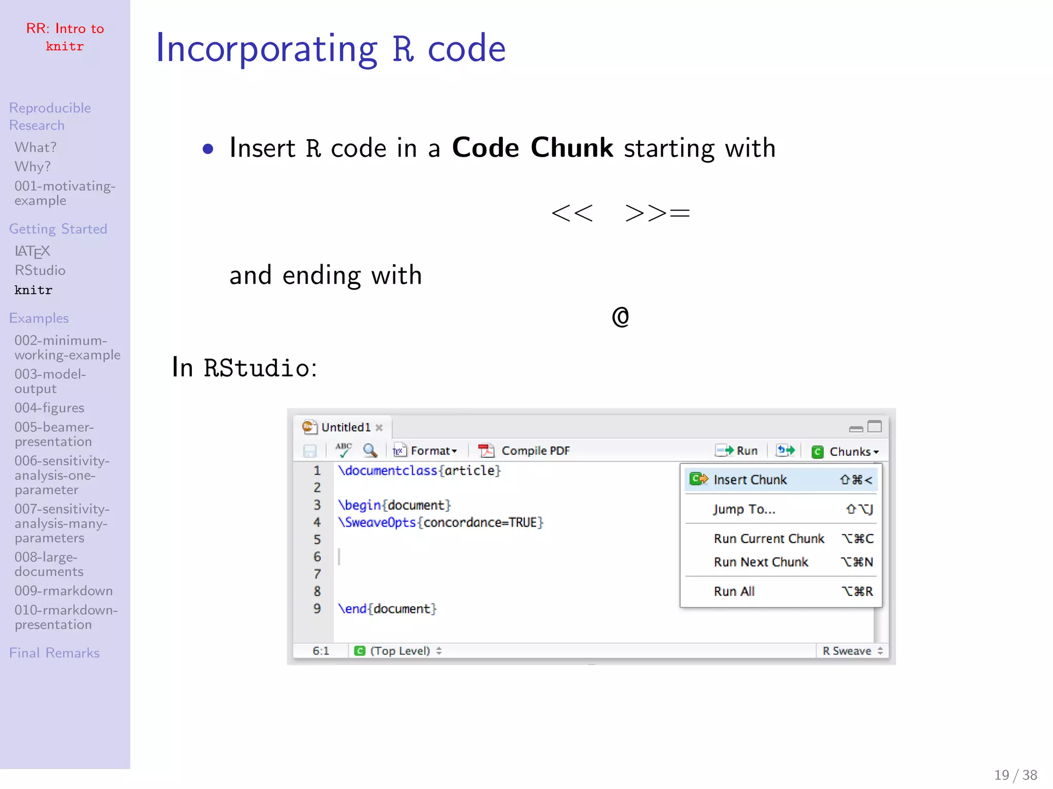 RR: Intro to
knitr
Reproducible
Research
What?
Why?
001-motivating-
example
Getting Started
LATEX
RStudio
knitr
Examples
002-minimum-
working-example
003-model-
output
004-ﬁgures
005-beamer-
presentation
006-sensitivity-
analysis-one-
parameter
007-sensitivity-
analysis-many-
parameters
008-large-
documents
009-rmarkdown
010-rmarkdown-
presentation
Final Remarks
Incorporating R code
• Insert R code in a Code Chunk starting with
<< >>=
and ending with
@
In RStudio:
19 / 38
 
