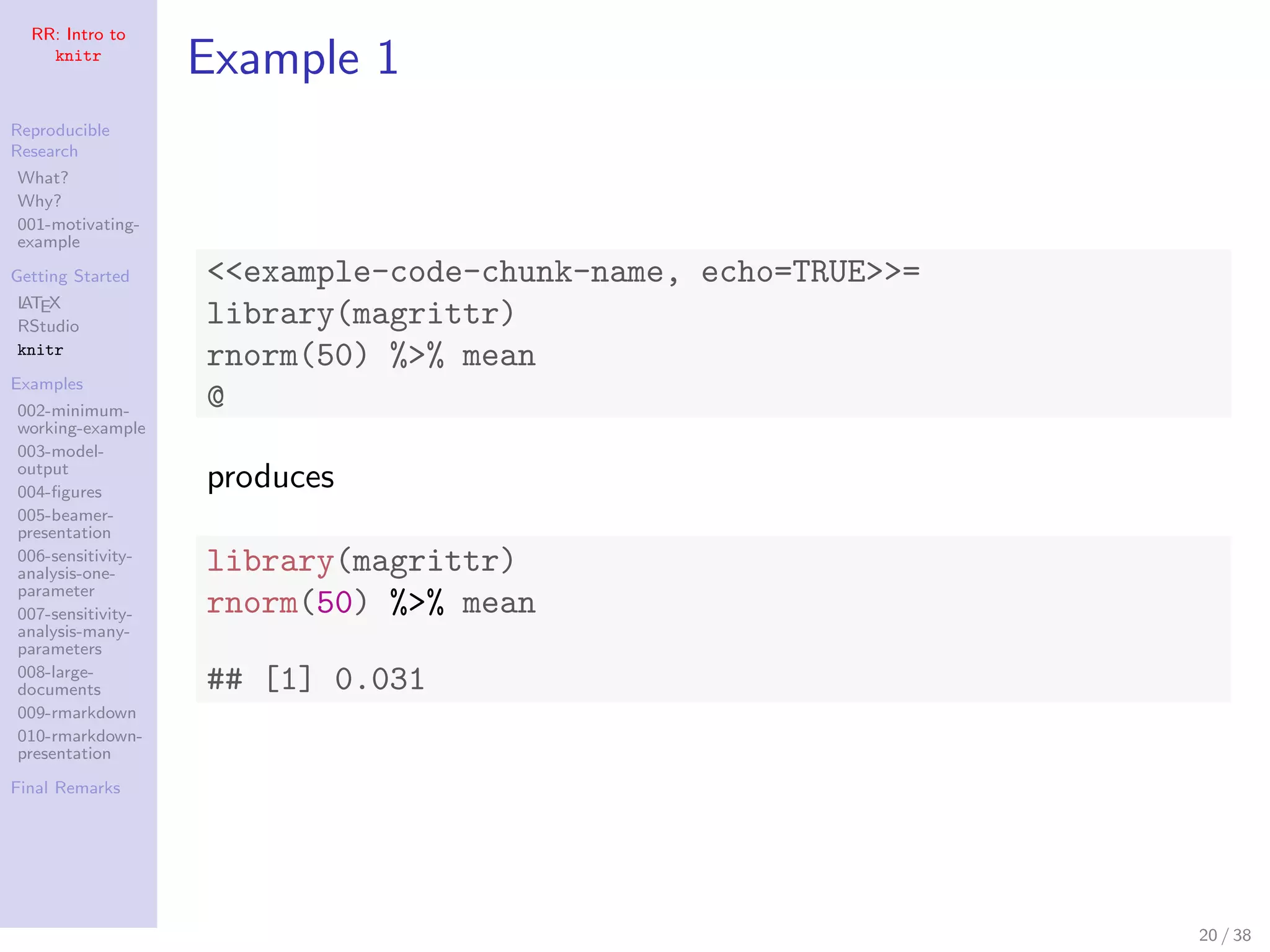 RR: Intro to
knitr
Reproducible
Research
What?
Why?
001-motivating-
example
Getting Started
LATEX
RStudio
knitr
Examples
002-minimum-
working-example
003-model-
output
004-ﬁgures
005-beamer-
presentation
006-sensitivity-
analysis-one-
parameter
007-sensitivity-
analysis-many-
parameters
008-large-
documents
009-rmarkdown
010-rmarkdown-
presentation
Final Remarks
Example 1
<<example-code-chunk-name, echo=TRUE>>=
library(magrittr)
rnorm(50) %>% mean
@
produces
library(magrittr)
rnorm(50) %>% mean
## [1] 0.031
20 / 38
 