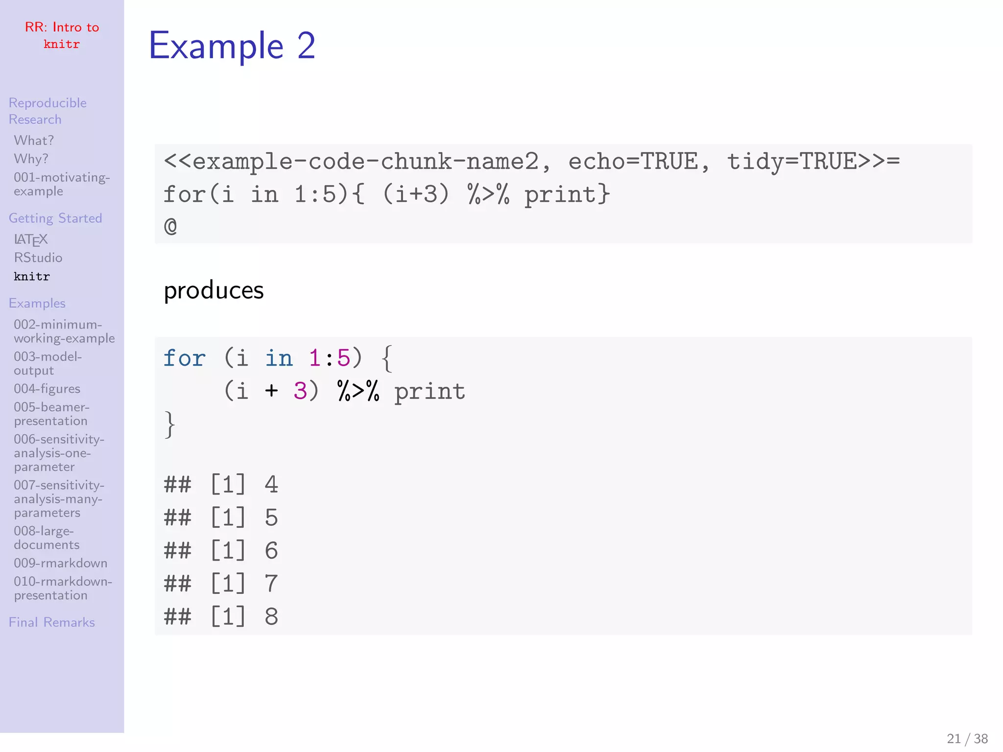 RR: Intro to
knitr
Reproducible
Research
What?
Why?
001-motivating-
example
Getting Started
LATEX
RStudio
knitr
Examples
002-minimum-
working-example
003-model-
output
004-ﬁgures
005-beamer-
presentation
006-sensitivity-
analysis-one-
parameter
007-sensitivity-
analysis-many-
parameters
008-large-
documents
009-rmarkdown
010-rmarkdown-
presentation
Final Remarks
Example 2
<<example-code-chunk-name2, echo=TRUE, tidy=TRUE>>=
for(i in 1:5){ (i+3) %>% print}
@
produces
for (i in 1:5) {
(i + 3) %>% print
}
## [1] 4
## [1] 5
## [1] 6
## [1] 7
## [1] 8
21 / 38
 