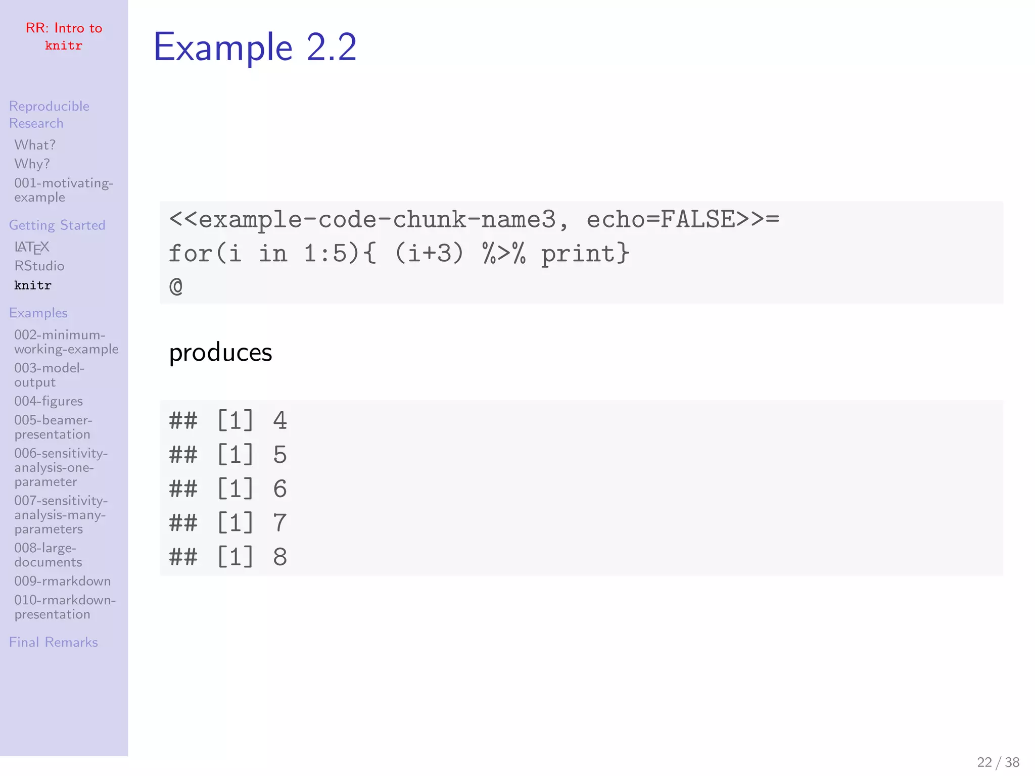 RR: Intro to
knitr
Reproducible
Research
What?
Why?
001-motivating-
example
Getting Started
LATEX
RStudio
knitr
Examples
002-minimum-
working-example
003-model-
output
004-ﬁgures
005-beamer-
presentation
006-sensitivity-
analysis-one-
parameter
007-sensitivity-
analysis-many-
parameters
008-large-
documents
009-rmarkdown
010-rmarkdown-
presentation
Final Remarks
Example 2.2
<<example-code-chunk-name3, echo=FALSE>>=
for(i in 1:5){ (i+3) %>% print}
@
produces
## [1] 4
## [1] 5
## [1] 6
## [1] 7
## [1] 8
22 / 38
 