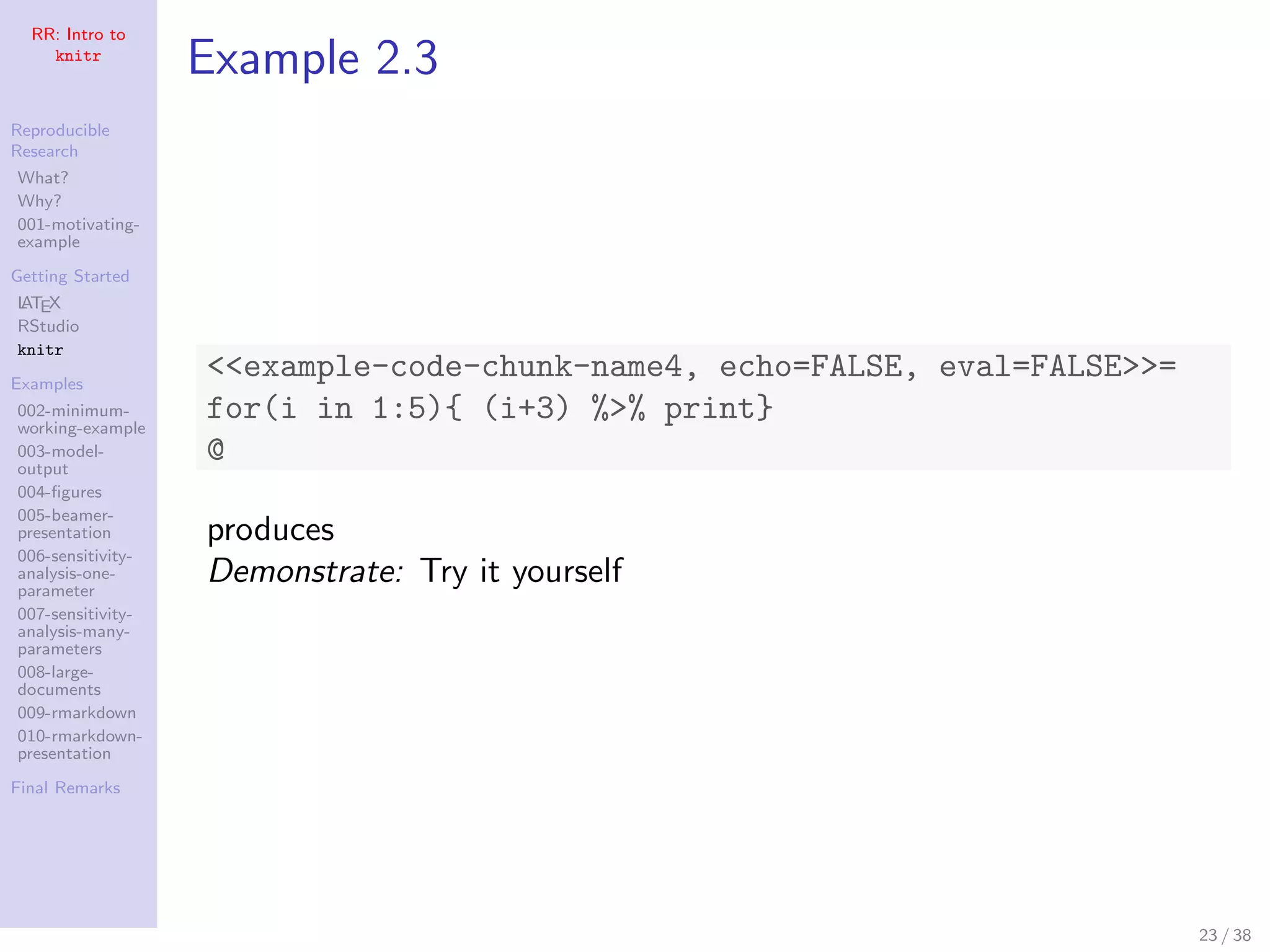RR: Intro to
knitr
Reproducible
Research
What?
Why?
001-motivating-
example
Getting Started
LATEX
RStudio
knitr
Examples
002-minimum-
working-example
003-model-
output
004-ﬁgures
005-beamer-
presentation
006-sensitivity-
analysis-one-
parameter
007-sensitivity-
analysis-many-
parameters
008-large-
documents
009-rmarkdown
010-rmarkdown-
presentation
Final Remarks
Example 2.3
<<example-code-chunk-name4, echo=FALSE, eval=FALSE>>=
for(i in 1:5){ (i+3) %>% print}
@
produces
Demonstrate: Try it yourself
23 / 38
 