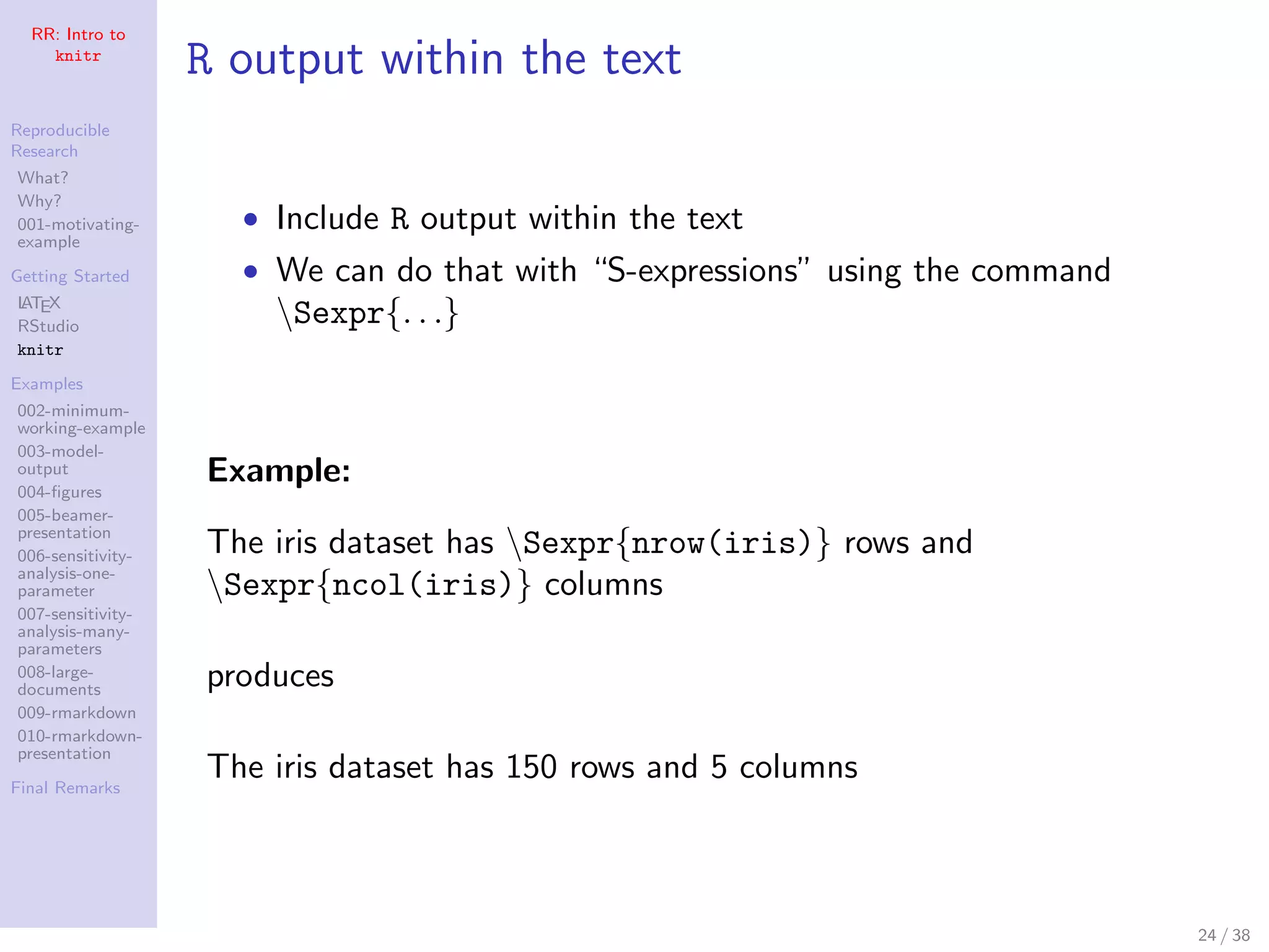 RR: Intro to
knitr
Reproducible
Research
What?
Why?
001-motivating-
example
Getting Started
LATEX
RStudio
knitr
Examples
002-minimum-
working-example
003-model-
output
004-ﬁgures
005-beamer-
presentation
006-sensitivity-
analysis-one-
parameter
007-sensitivity-
analysis-many-
parameters
008-large-
documents
009-rmarkdown
010-rmarkdown-
presentation
Final Remarks
R output within the text
• Include R output within the text
• We can do that with “S-expressions” using the command
Sexpr{. . .}
Example:
The iris dataset has Sexpr{nrow(iris)} rows and
Sexpr{ncol(iris)} columns
produces
The iris dataset has 150 rows and 5 columns
24 / 38
 