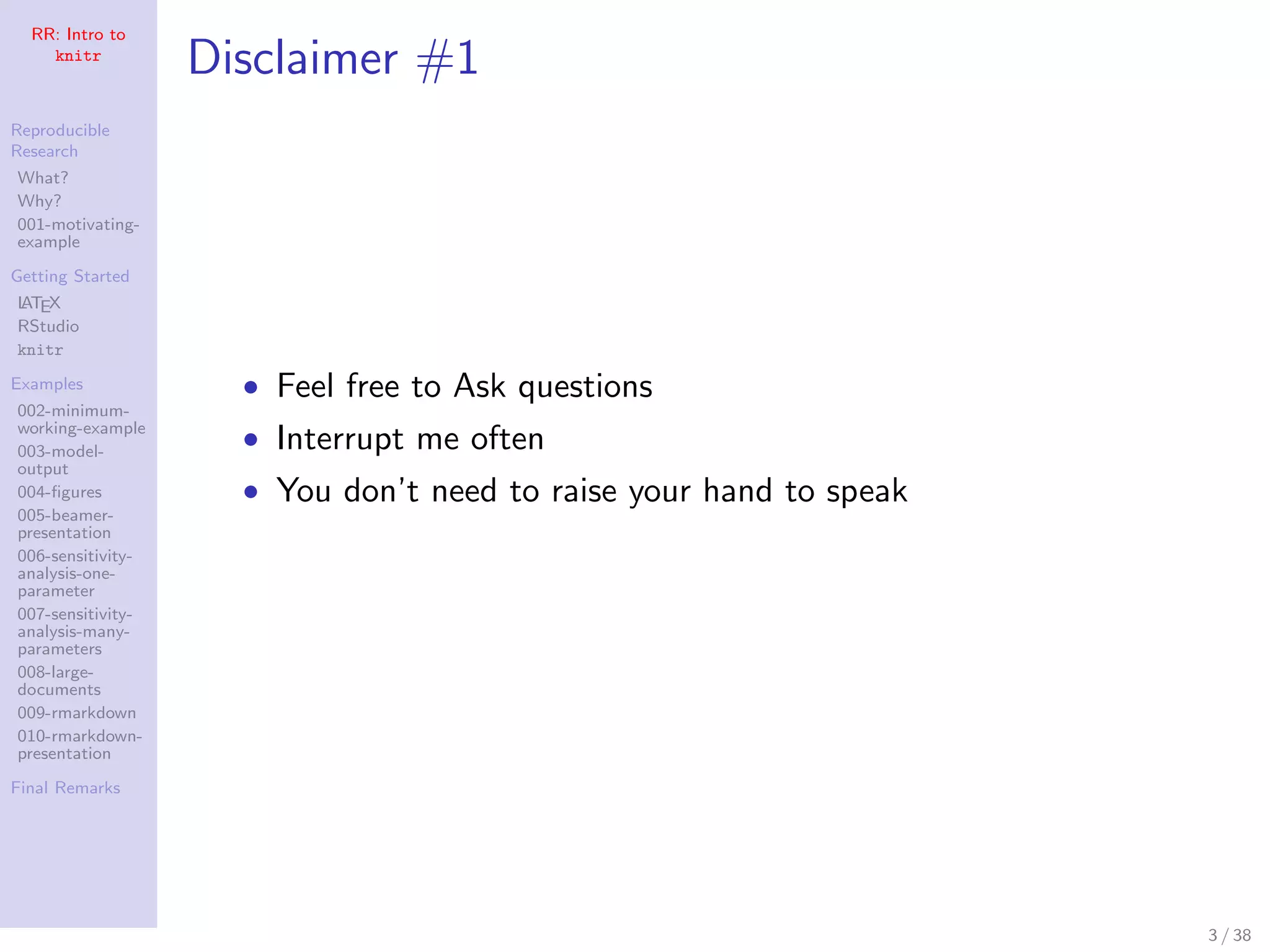 RR: Intro to
knitr
Reproducible
Research
What?
Why?
001-motivating-
example
Getting Started
LATEX
RStudio
knitr
Examples
002-minimum-
working-example
003-model-
output
004-ﬁgures
005-beamer-
presentation
006-sensitivity-
analysis-one-
parameter
007-sensitivity-
analysis-many-
parameters
008-large-
documents
009-rmarkdown
010-rmarkdown-
presentation
Final Remarks
Disclaimer #1
• Feel free to Ask questions
• Interrupt me often
• You don’t need to raise your hand to speak
3 / 38
 