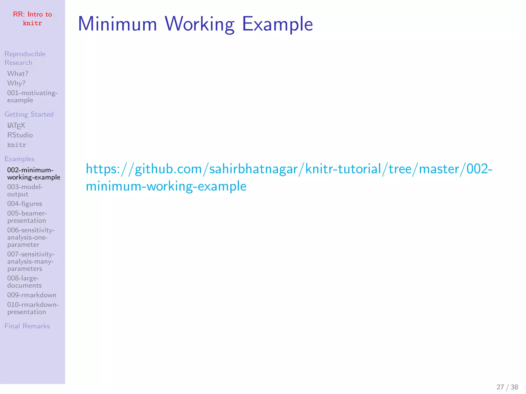 RR: Intro to
knitr
Reproducible
Research
What?
Why?
001-motivating-
example
Getting Started
LATEX
RStudio
knitr
Examples
002-minimum-
working-example
003-model-
output
004-ﬁgures
005-beamer-
presentation
006-sensitivity-
analysis-one-
parameter
007-sensitivity-
analysis-many-
parameters
008-large-
documents
009-rmarkdown
010-rmarkdown-
presentation
Final Remarks
Minimum Working Example
https://github.com/sahirbhatnagar/knitr-tutorial/tree/master/002-
minimum-working-example
27 / 38
 