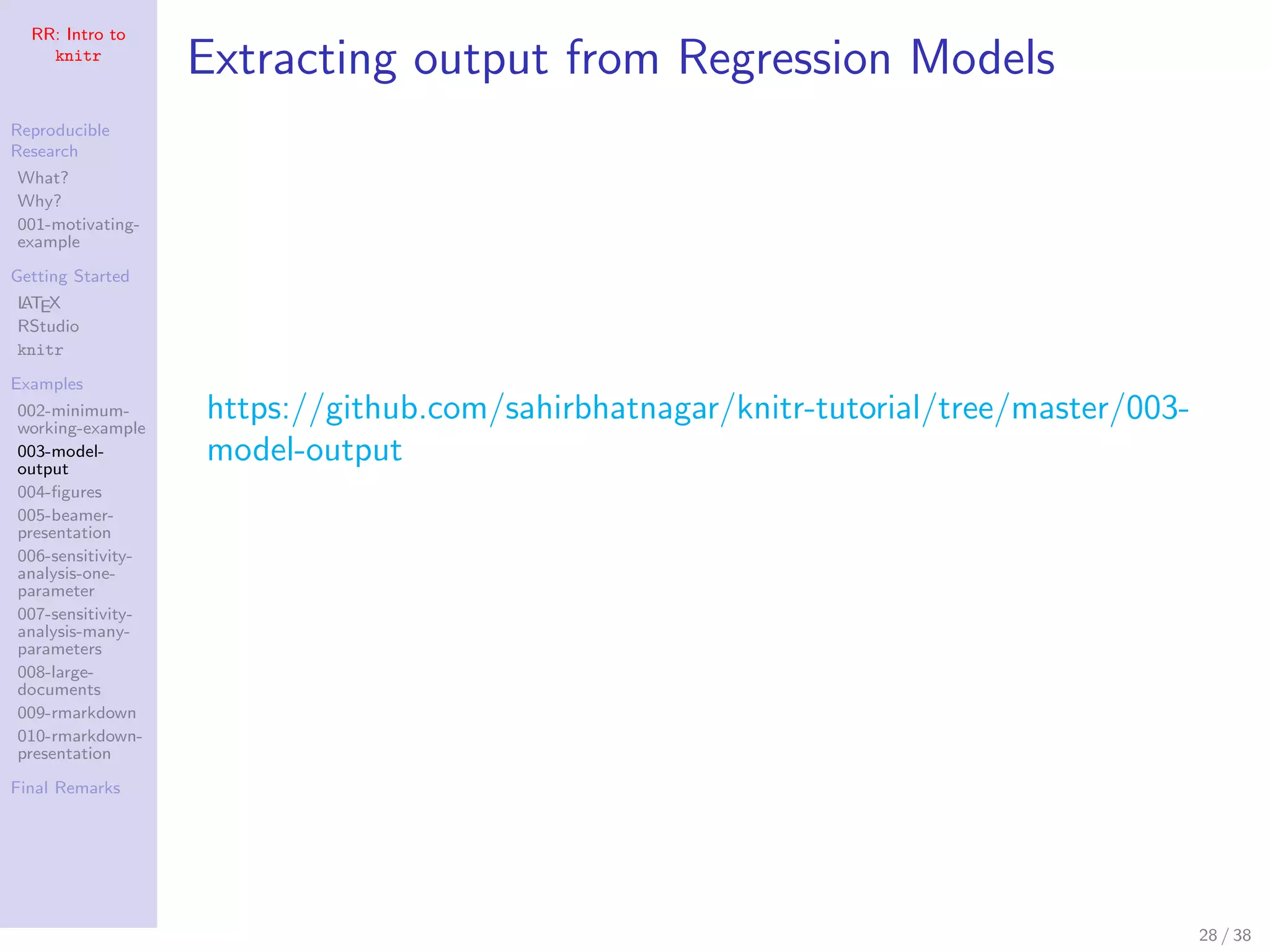 RR: Intro to
knitr
Reproducible
Research
What?
Why?
001-motivating-
example
Getting Started
LATEX
RStudio
knitr
Examples
002-minimum-
working-example
003-model-
output
004-ﬁgures
005-beamer-
presentation
006-sensitivity-
analysis-one-
parameter
007-sensitivity-
analysis-many-
parameters
008-large-
documents
009-rmarkdown
010-rmarkdown-
presentation
Final Remarks
Extracting output from Regression Models
https://github.com/sahirbhatnagar/knitr-tutorial/tree/master/003-
model-output
28 / 38
 