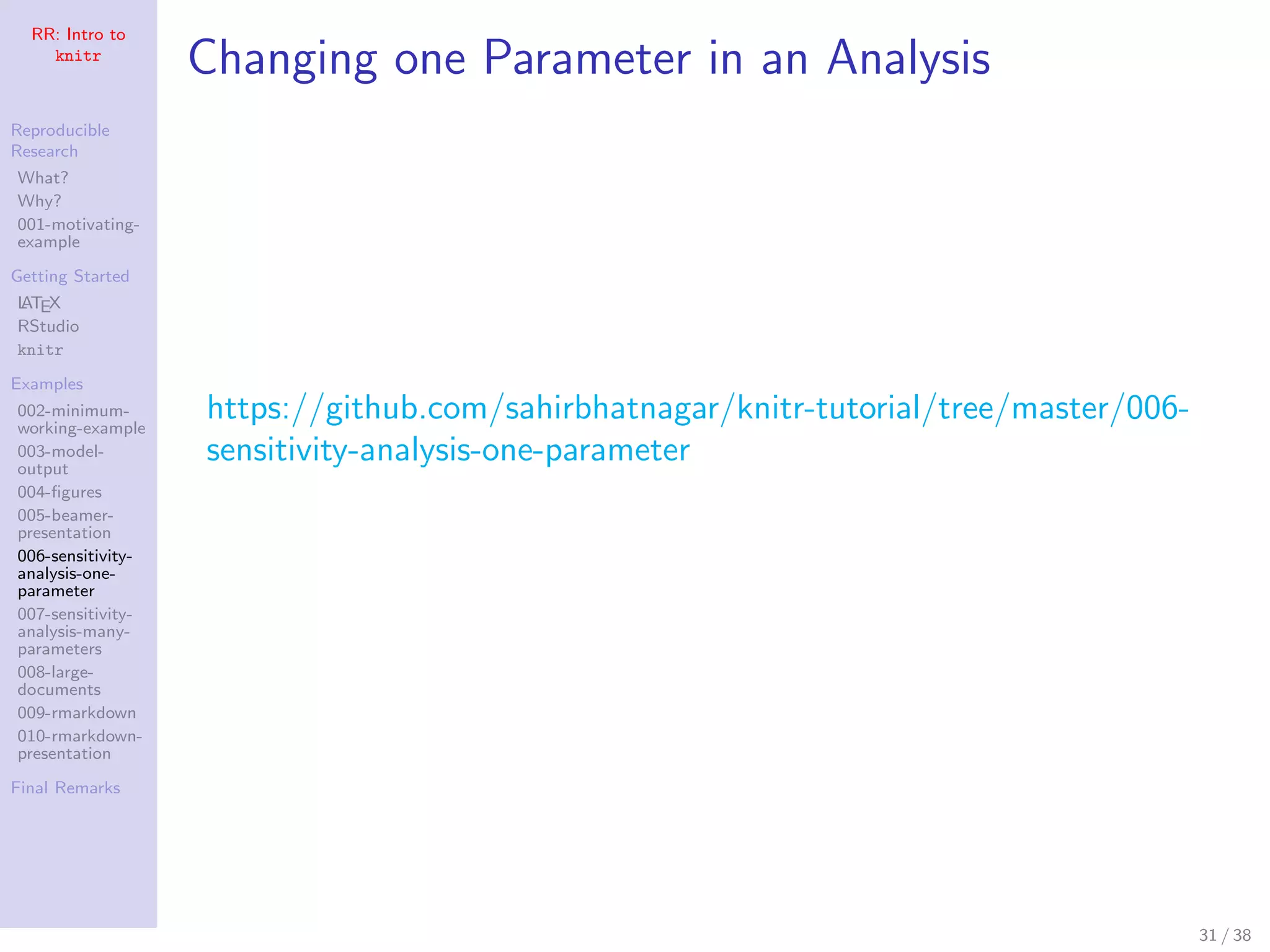RR: Intro to
knitr
Reproducible
Research
What?
Why?
001-motivating-
example
Getting Started
LATEX
RStudio
knitr
Examples
002-minimum-
working-example
003-model-
output
004-ﬁgures
005-beamer-
presentation
006-sensitivity-
analysis-one-
parameter
007-sensitivity-
analysis-many-
parameters
008-large-
documents
009-rmarkdown
010-rmarkdown-
presentation
Final Remarks
Changing one Parameter in an Analysis
https://github.com/sahirbhatnagar/knitr-tutorial/tree/master/006-
sensitivity-analysis-one-parameter
31 / 38
 