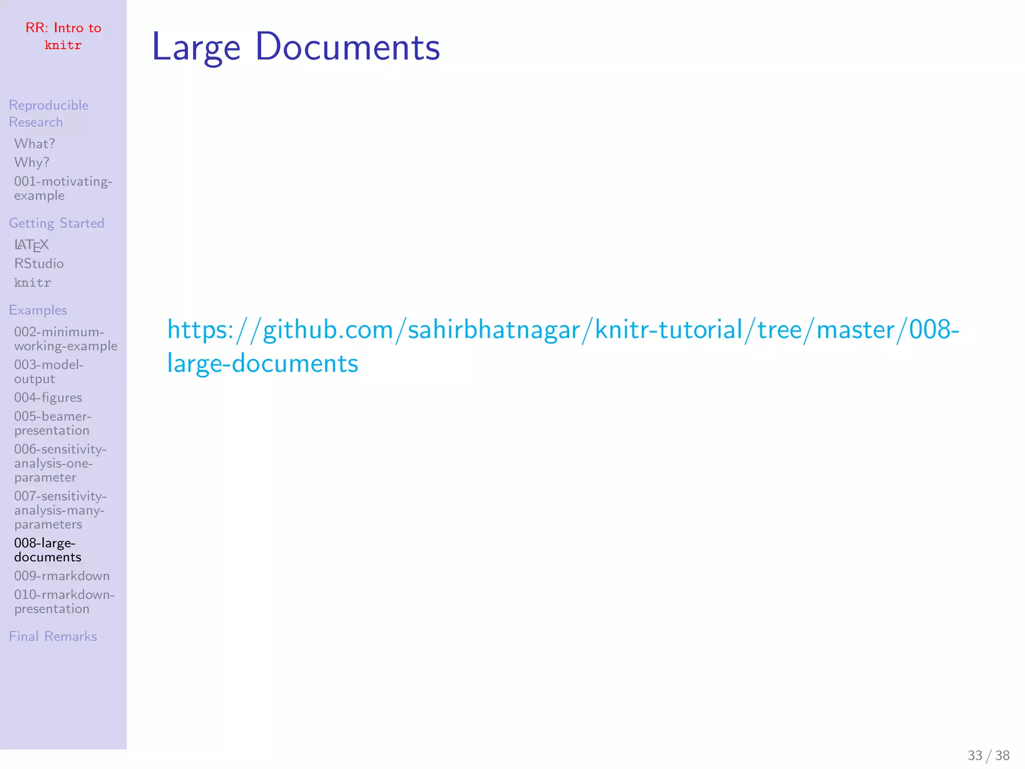 RR: Intro to
knitr
Reproducible
Research
What?
Why?
001-motivating-
example
Getting Started
LATEX
RStudio
knitr
Examples
002-minimum-
working-example
003-model-
output
004-ﬁgures
005-beamer-
presentation
006-sensitivity-
analysis-one-
parameter
007-sensitivity-
analysis-many-
parameters
008-large-
documents
009-rmarkdown
010-rmarkdown-
presentation
Final Remarks
Large Documents
https://github.com/sahirbhatnagar/knitr-tutorial/tree/master/008-
large-documents
33 / 38
 