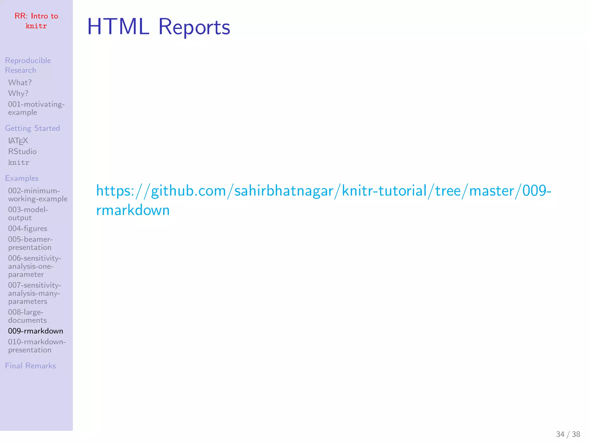 RR: Intro to
knitr
Reproducible
Research
What?
Why?
001-motivating-
example
Getting Started
LATEX
RStudio
knitr
Examples
002-minimum-
working-example
003-model-
output
004-ﬁgures
005-beamer-
presentation
006-sensitivity-
analysis-one-
parameter
007-sensitivity-
analysis-many-
parameters
008-large-
documents
009-rmarkdown
010-rmarkdown-
presentation
Final Remarks
HTML Reports
https://github.com/sahirbhatnagar/knitr-tutorial/tree/master/009-
rmarkdown
34 / 38
 