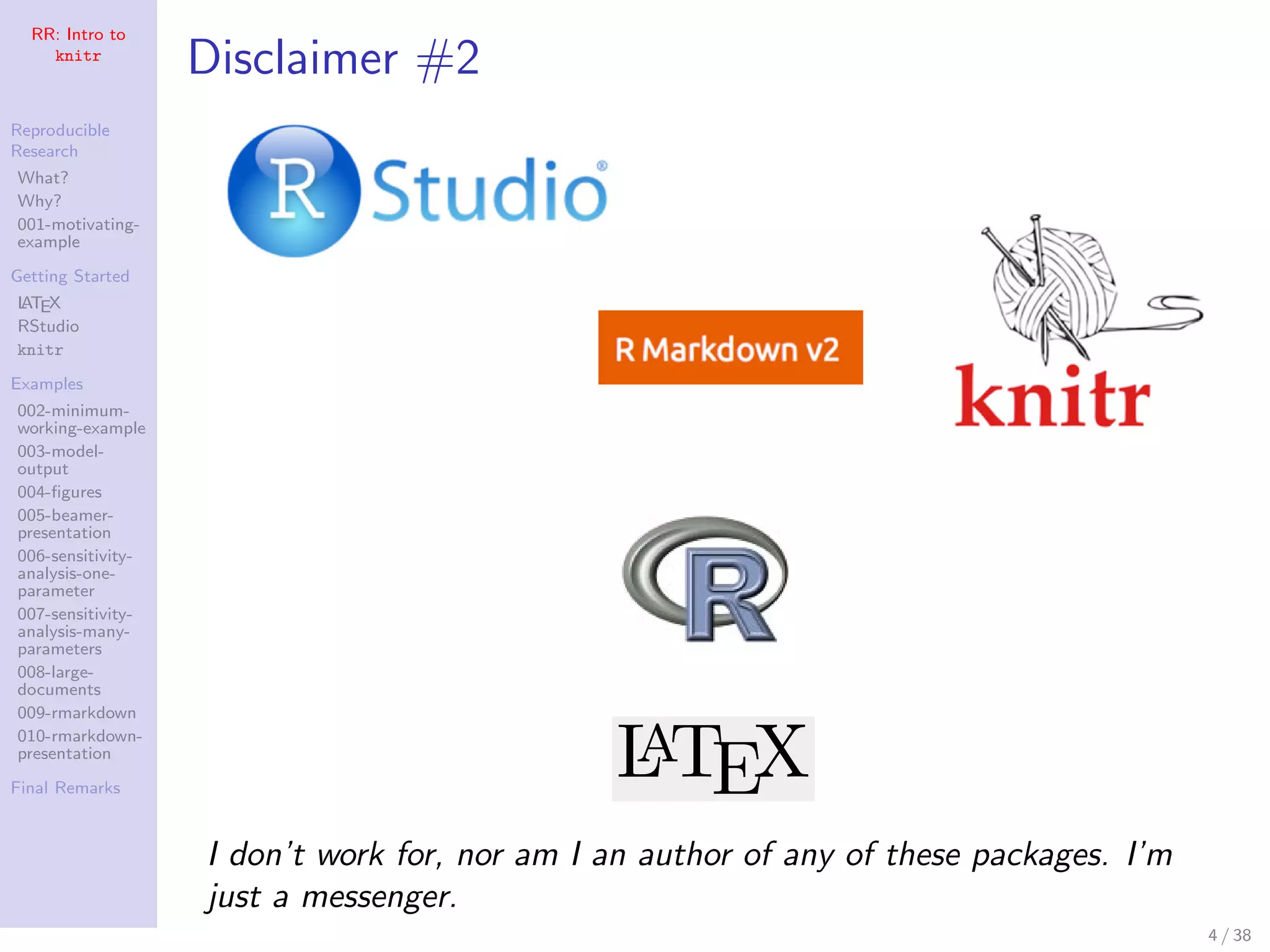 RR: Intro to
knitr
Reproducible
Research
What?
Why?
001-motivating-
example
Getting Started
LATEX
RStudio
knitr
Examples
002-minimum-
working-example
003-model-
output
004-ﬁgures
005-beamer-
presentation
006-sensitivity-
analysis-one-
parameter
007-sensitivity-
analysis-many-
parameters
008-large-
documents
009-rmarkdown
010-rmarkdown-
presentation
Final Remarks
Disclaimer #2
I don’t work for, nor am I an author of any of these packages. I’m
just a messenger.
4 / 38
 