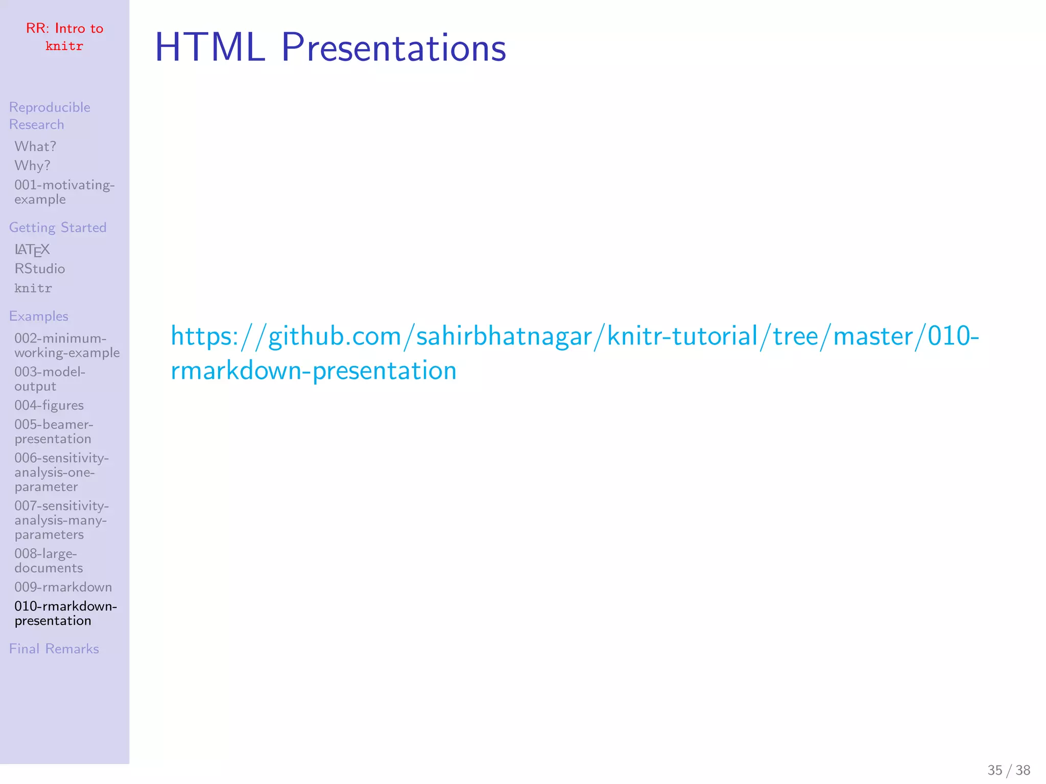 RR: Intro to
knitr
Reproducible
Research
What?
Why?
001-motivating-
example
Getting Started
LATEX
RStudio
knitr
Examples
002-minimum-
working-example
003-model-
output
004-ﬁgures
005-beamer-
presentation
006-sensitivity-
analysis-one-
parameter
007-sensitivity-
analysis-many-
parameters
008-large-
documents
009-rmarkdown
010-rmarkdown-
presentation
Final Remarks
HTML Presentations
https://github.com/sahirbhatnagar/knitr-tutorial/tree/master/010-
rmarkdown-presentation
35 / 38
 