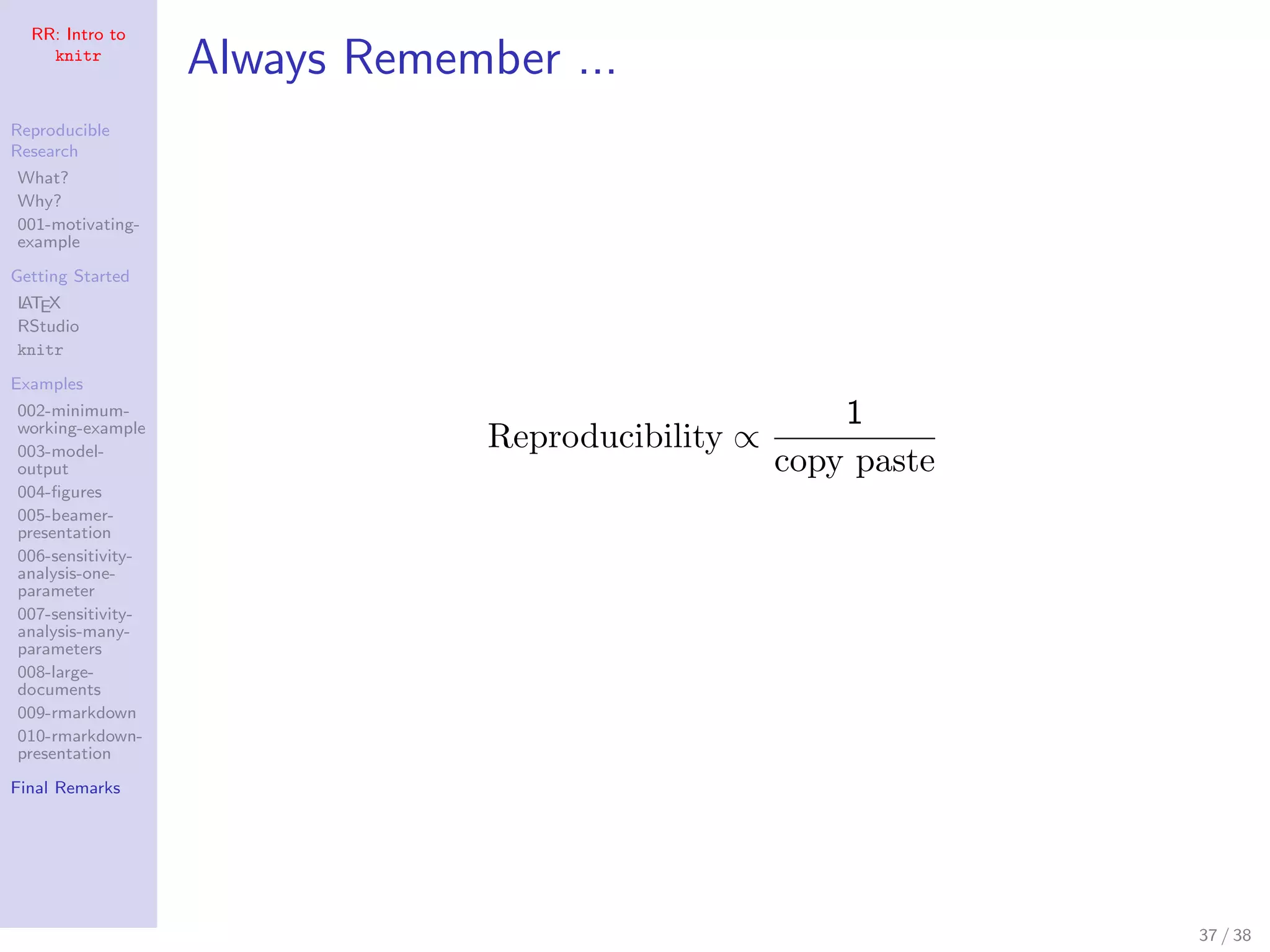 RR: Intro to
knitr
Reproducible
Research
What?
Why?
001-motivating-
example
Getting Started
LATEX
RStudio
knitr
Examples
002-minimum-
working-example
003-model-
output
004-ﬁgures
005-beamer-
presentation
006-sensitivity-
analysis-one-
parameter
007-sensitivity-
analysis-many-
parameters
008-large-
documents
009-rmarkdown
010-rmarkdown-
presentation
Final Remarks
Always Remember ...
Reproducibility ∝
1
copy paste
37 / 38
 