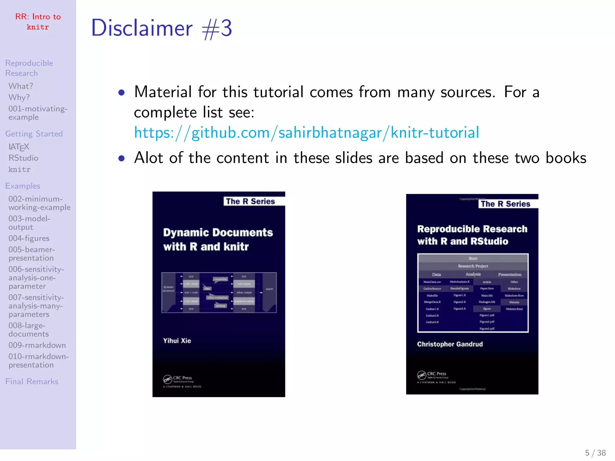 RR: Intro to
knitr
Reproducible
Research
What?
Why?
001-motivating-
example
Getting Started
LATEX
RStudio
knitr
Examples
002-minimum-
working-example
003-model-
output
004-ﬁgures
005-beamer-
presentation
006-sensitivity-
analysis-one-
parameter
007-sensitivity-
analysis-many-
parameters
008-large-
documents
009-rmarkdown
010-rmarkdown-
presentation
Final Remarks
Disclaimer #3
• Material for this tutorial comes from many sources. For a
complete list see:
https://github.com/sahirbhatnagar/knitr-tutorial
• Alot of the content in these slides are based on these two books
5 / 38
 