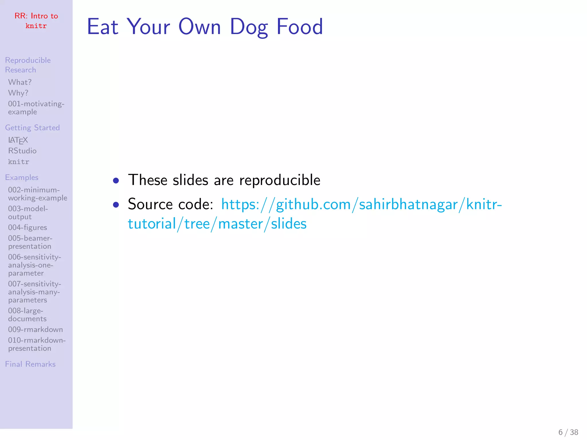 RR: Intro to
knitr
Reproducible
Research
What?
Why?
001-motivating-
example
Getting Started
LATEX
RStudio
knitr
Examples
002-minimum-
working-example
003-model-
output
004-ﬁgures
005-beamer-
presentation
006-sensitivity-
analysis-one-
parameter
007-sensitivity-
analysis-many-
parameters
008-large-
documents
009-rmarkdown
010-rmarkdown-
presentation
Final Remarks
Eat Your Own Dog Food
• These slides are reproducible
• Source code: https://github.com/sahirbhatnagar/knitr-
tutorial/tree/master/slides
6 / 38
 