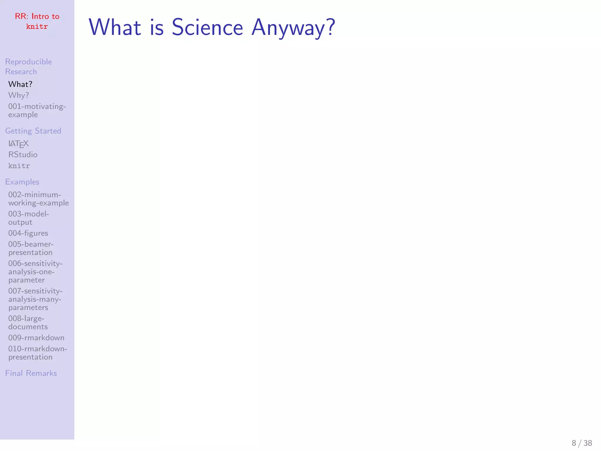 RR: Intro to
knitr
Reproducible
Research
What?
Why?
001-motivating-
example
Getting Started
LATEX
RStudio
knitr
Examples
002-minimum-
working-example
003-model-
output
004-ﬁgures
005-beamer-
presentation
006-sensitivity-
analysis-one-
parameter
007-sensitivity-
analysis-many-
parameters
008-large-
documents
009-rmarkdown
010-rmarkdown-
presentation
Final Remarks
What is Science Anyway?
8 / 38
 