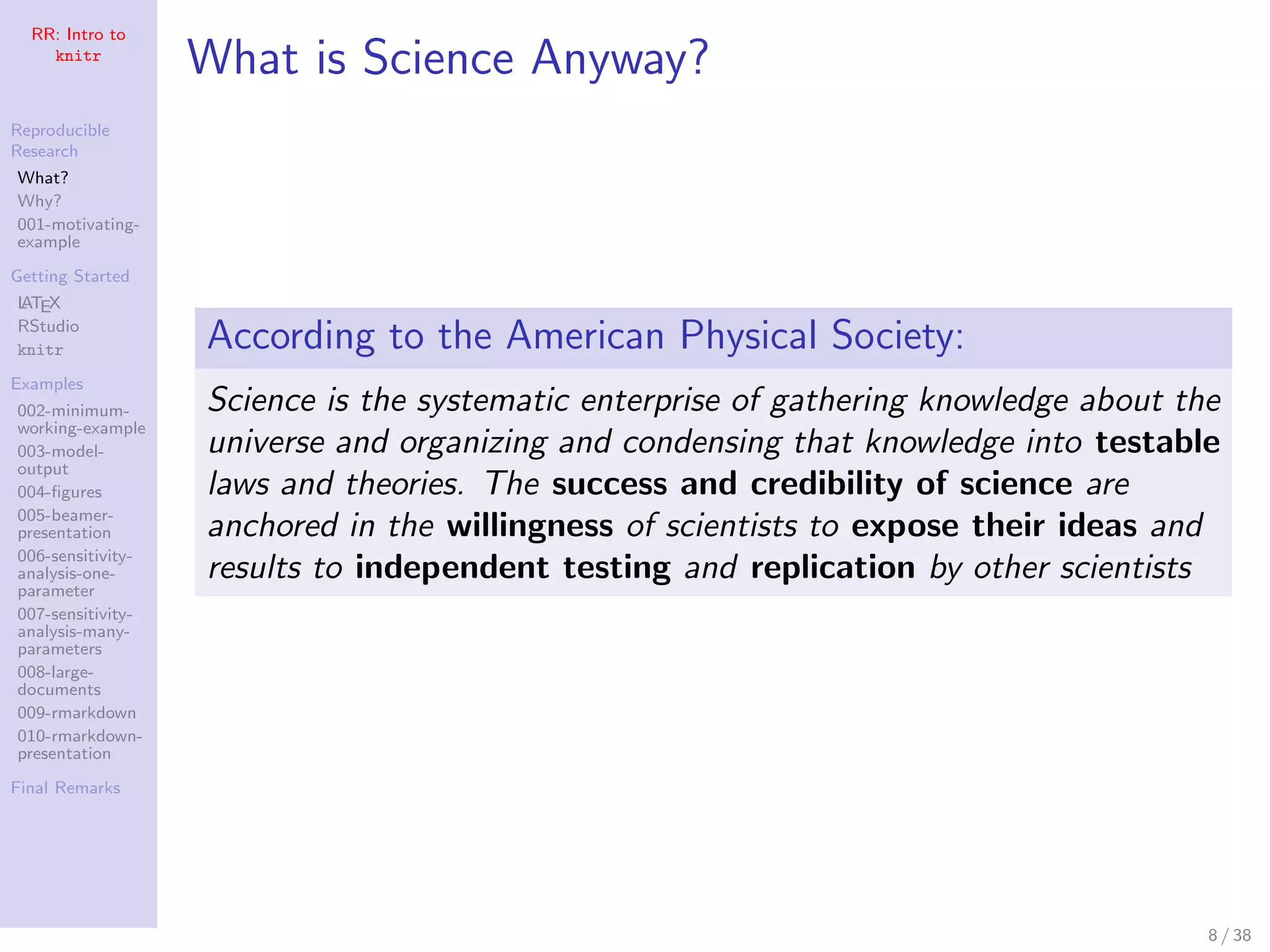 RR: Intro to
knitr
Reproducible
Research
What?
Why?
001-motivating-
example
Getting Started
LATEX
RStudio
knitr
Examples
002-minimum-
working-example
003-model-
output
004-ﬁgures
005-beamer-
presentation
006-sensitivity-
analysis-one-
parameter
007-sensitivity-
analysis-many-
parameters
008-large-
documents
009-rmarkdown
010-rmarkdown-
presentation
Final Remarks
What is Science Anyway?
According to the American Physical Society:
Science is the systematic enterprise of gathering knowledge about the
universe and organizing and condensing that knowledge into testable
laws and theories. The success and credibility of science are
anchored in the willingness of scientists to expose their ideas and
results to independent testing and replication by other scientists
8 / 38
 