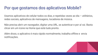 Por que gostamos dos aplicativos Mobile?
Usamos aplicativos de celular todos os dias, e repetidas vezes ao dia – utilitários,
redes sociais, aplicativos de mensagens, tocadores de música.
Não precisa abrir um navegador, digitar uma URL, se autenticar e por aí vai. Basta
clicar em um ícone na Home que está tudo pronto.
Além disso, o aplicativo é mais rápido normalmente, trabalha offline e envia
notificações.
 