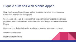O que é ruim nas Web Mobile Apps?
Os websites mobile continuam lentos, pesados, e muitas vezes travam o
navegador no meio da navegação.
Facebook e o Google já começaram a preparar iniciativas para driblar esse
problema, como o Facebook Instant Articles e o Google Accelerated Mobile
Pages.
Mas esse tipo de iniciativa não resolve o problema, apenas o contorna.
Não tem notificações.
Não trabalham offline.
 
