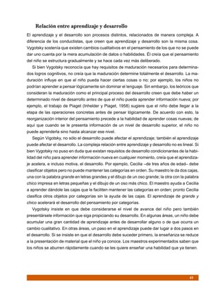 Relación entre aprendizaje y desarrollo
El aprendizaje y el desarrollo son procesos distintos, relacionados de manera compleja. A
diferencia de los conductistas, que creen que aprendizaje y desarrollo son la misma cosa.
Vygotsky sostenía que existen cambios cualitativos en el pensamiento de los que no se puede
dar uno cuenta por la mera acumulación de datos o habilidades. Él creía que el pensamiento
del niño se estructura gradualmente y se hace cada vez más deliberado.
   Si bien Vygotsky reconocía que hay requisitos de maduración necesarios para determina-
dos logros cognitivos, no creía que la maduración determine totalmente el desarrollo. La ma-
duración influye en que el niño pueda hacer ciertas cosas o no; por ejemplo, los niños no
podrían aprender a pensar lógicamente sin dominar el lenguaje. Sin embargo, los teóricos que
consideran la maduración como el principal proceso del desarrollo creen que debe haber un
determinado nivel de desarrollo antes de que el niño pueda aprender información nueva; por
ejemplo, el trabajo de Piaget (Inhelder y Piaget, 1958) sugiere que el niño debe llegar a la
etapa de las operaciones concretas antes de pensar lógicamente. De acuerdo con esto, la
reorganización interior del pensamiento precede a la habilidad de aprender cosas nuevas; de
aquí que cuando se le presenta información de un nivel de desarrollo superior, el niño no
puede aprenderla sino hasta alcanzar ese nivel.
   Según Vigotsky, no sólo el desarrollo puede afectar el aprendizaje; también el aprendizaje
puede afectar el desarrollo. La compleja relación entre aprendizaje y desarrollo no es lineal. Si
bien Vygotsky no puso en duda que existan requisitos de desarrollo condicionantes de la habi-
lidad del niño para aprender información nueva en cualquier momento, creía que el aprendiza-
je acelera, e incluso motiva, el desarrollo. Por ejemplo, Cecilia –de tres años de edad– debe
clasificar objetos pero no puede mantener las categorías en orden. Su maestro le da dos cajas,
una con la palabra grande en letras grandes y el dibujo de un oso grande; la otra con la palabra
chico impresa en letras pequeñas y el dibujo de un oso más chico. El maestro ayuda a Cecilia
a aprender dándole las cajas que le faciliten mantener las categorías en orden; pronto Cecilia
clasifica otros objetos por categorías sin la ayuda de las cajas. El aprendizaje de grande y
chico acelerará el desarrollo del pensamiento por categorías.
   Vygotsky insiste en que debe considerarse el nivel de avance del niño pero también
presentársele información que siga propiciando su desarrollo. En algunas áreas, un niño debe
acumular una gran cantidad de aprendizaje antes de desarrollar alguno o de que ocurra un
cambio cualitativo. En otras áreas, un paso en el aprendizaje puede dar lugar a dos pasos en
el desarrollo. Si se insiste en que el desarrollo debe suceder primero, la enseñanza se reduce
a la presentación de material que el niño ya conoce. Los maestros experimentados saben que
los niños se aburren rápidamente cuando se les quiere enseñar una habilidad que ya tienen.




                                                                                           49
 