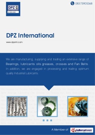 08373905368
A Member of
DPZ International
www.dpzint.com
Bearings Lubricating Oils Greases UJ Crosses Fan Belts Bearings Lubricating Oils Greases UJ
Crosses Fan Belts Bearings Lubricating Oils Greases UJ Crosses Fan
Belts Bearings Lubricating Oils Greases UJ Crosses Fan Belts Bearings Lubricating
Oils Greases UJ Crosses Fan Belts Bearings Lubricating Oils Greases UJ Crosses Fan
Belts Bearings Lubricating Oils Greases UJ Crosses Fan Belts Bearings Lubricating
Oils Greases UJ Crosses Fan Belts Bearings Lubricating Oils Greases UJ Crosses Fan
Belts Bearings Lubricating Oils Greases UJ Crosses Fan Belts Bearings Lubricating
Oils Greases UJ Crosses Fan Belts Bearings Lubricating Oils Greases UJ Crosses Fan
Belts Bearings Lubricating Oils Greases UJ Crosses Fan Belts Bearings Lubricating
Oils Greases UJ Crosses Fan Belts Bearings Lubricating Oils Greases UJ Crosses Fan
Belts Bearings Lubricating Oils Greases UJ Crosses Fan Belts Bearings Lubricating
Oils Greases UJ Crosses Fan Belts Bearings Lubricating Oils Greases UJ Crosses Fan
Belts Bearings Lubricating Oils Greases UJ Crosses Fan Belts Bearings Lubricating
Oils Greases UJ Crosses Fan Belts Bearings Lubricating Oils Greases UJ Crosses Fan
Belts Bearings Lubricating Oils Greases UJ Crosses Fan Belts Bearings Lubricating
Oils Greases UJ Crosses Fan Belts Bearings Lubricating Oils Greases UJ Crosses Fan
Belts Bearings Lubricating Oils Greases UJ Crosses Fan Belts Bearings Lubricating
Oils Greases UJ Crosses Fan Belts Bearings Lubricating Oils Greases UJ Crosses Fan
Belts Bearings Lubricating Oils Greases UJ Crosses Fan Belts Bearings Lubricating
We are manufacturing, supplying and trading an extensive range of
Bearings, lubricants oils greases, crosses and Fan Belts.
In addition, we are engaged in processing and trading optimum
quality Industrial Lubricants.
 