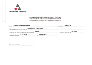 CERTIFICADO DE APROVECHAMIENTO
La Diputación Provincial de Zaragoza certifica que,
D/Dª.................................................................................................................................................................................................................................................,con D.N.I. ..............................................................................................................
ha finalizado con éxito el curso de ............................................................................................................................................................................................................................................................................................................
impartido por ADR Formación en la modalidad ......................................................................................................................................., con una duración de ....................................................................
realizado desde el .............................................................................................. al ........................................................................................................
Fdo.: Jesús Colás Tenas
Secretario General de la Excma. Diputación de Zaragoza
online
Leticia Navarro Navarro 73087011A
Inteligencia Emocional
50 horas
24-10-2017 20-12-2017
Cód.Validación:4AWES9ZKR7RM52NESDFD4EM4F|Verificación:http://dpz.sedelectronica.es/
DocumentofirmadoelectrónicamentedesdelaplataformaesPublicoGestiona|Página1de2
JesúsColásTenas(1de1)
SecretarioGeneral
FechaFirma:27/12/2017
HASH:c5123950af36a6c6587fbb54e976d387
 