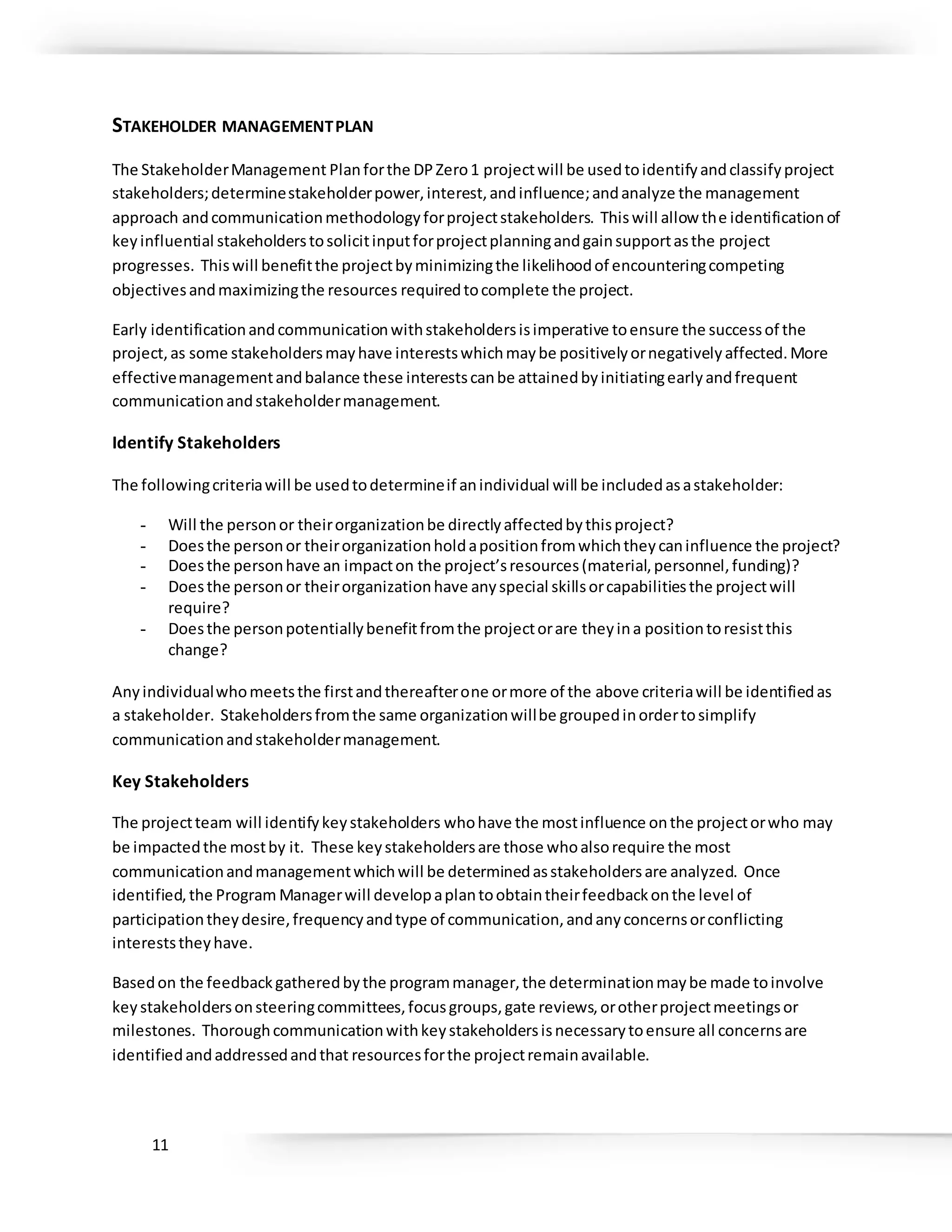 11
STAKEHOLDER MANAGEMENTPLAN
The StakeholderManagement Planforthe DPZero1 projectwill be usedtoidentifyandclassifyproject
stakeholders;determinestakeholderpower,interest,andinfluence;andanalyze the management
approach andcommunicationmethodologyforprojectstakeholders. Thiswill allow the identificationof
keyinfluential stakeholderstosolicitinputforprojectplanningandgainsupportasthe project
progresses. Thiswill benefitthe projectbyminimizingthe likelihoodof encounteringcompeting
objectivesandmaximizingthe resources requiredtocomplete the project.
Early identificationandcommunicationwithstakeholdersisimperative toensure the successof the
project,as some stakeholdersmayhave interestswhichmaybe positivelyornegativelyaffected.More
effectivemanagementandbalance these interestscanbe attainedbyinitiatingearlyandfrequent
communicationandstakeholdermanagement.
Identify Stakeholders
The followingcriteriawill be usedtodetermineif anindividual will be includedasastakeholder:
- Will the personor theirorganizationbe directlyaffectedbythisproject?
- Doesthe personor theirorganizationholdapositionfromwhichtheycaninfluence the project?
- Doesthe personhave an impacton the project’sresources(material,personnel,funding)?
- Doesthe personor theirorganizationhave anyspecial skillsorcapabilitiesthe projectwill
require?
- Doesthe personpotentiallybenefitfromthe projectorare theyina positiontoresistthis
change?
Anyindividualwhomeetsthe firstandthereafterone ormore of the above criteriawill be identifiedas
a stakeholder. Stakeholdersfromthe same organizationwillbe groupedinordertosimplify
communicationandstakeholdermanagement.
Key Stakeholders
The projectteam will identifykeystakeholders whohave the mostinfluence onthe projectorwho may
be impactedthe mostby it. These keystakeholdersare those whoalsorequire the most
communicationandmanagementwhichwill be determinedasstakeholdersare analyzed. Once
identified,the Program Managerwill developaplantoobtaintheirfeedbackonthe level of
participationtheydesire,frequencyandtype of communication,andanyconcernsorconflicting
intereststheyhave.
Basedon the feedbackgatheredbythe programmanager,the determinationmaybe made toinvolve
keystakeholdersonsteeringcommittees,focusgroups,gate reviews,orotherprojectmeetingsor
milestones. Thoroughcommunicationwithkeystakeholdersisnecessarytoensure all concernsare
identifiedandaddressedandthat resourcesforthe projectremainavailable.
 