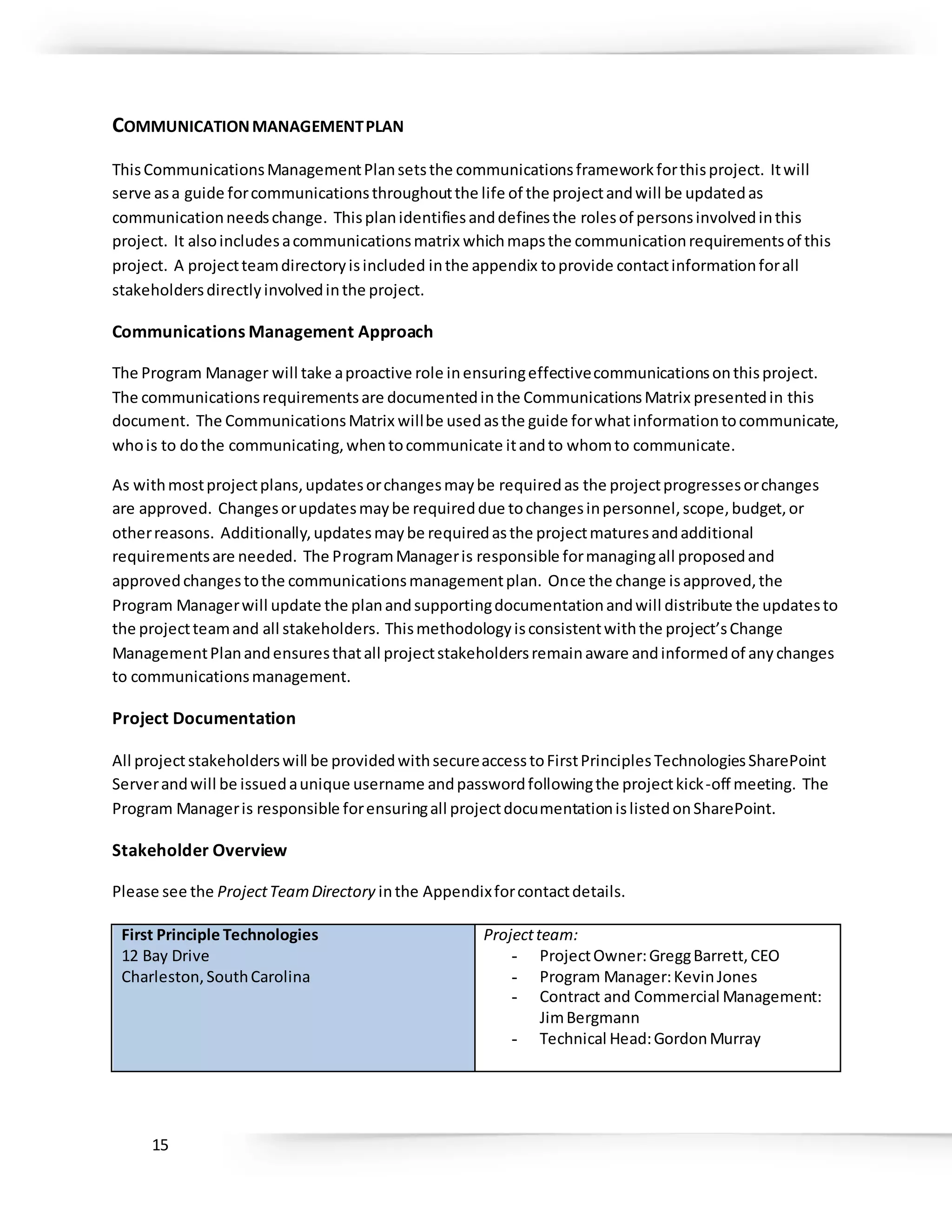 15
COMMUNICATIONMANAGEMENTPLAN
ThisCommunicationsManagementPlansetsthe communicationsframeworkforthisproject. Itwill
serve asa guide forcommunicationsthroughoutthe life of the projectandwill be updatedas
communicationneedschange. Thisplanidentifiesanddefinesthe rolesof personsinvolvedinthis
project. It alsoincludesacommunicationsmatrix whichmapsthe communicationrequirementsof this
project. A projectteamdirectoryisincluded inthe appendix toprovide contactinformationforall
stakeholdersdirectlyinvolvedinthe project.
Communications Management Approach
The Program Manager will take aproactive role inensuringeffectivecommunicationsonthisproject.
The communicationsrequirementsare documentedinthe CommunicationsMatrix presentedin this
document. The CommunicationsMatrix willbe usedasthe guide forwhatinformationtocommunicate,
whois to dothe communicating,whentocommunicate itandto whomto communicate.
As withmostprojectplans,updatesorchangesmaybe requiredas the projectprogressesorchanges
are approved. Changesorupdatesmaybe requireddue tochangesinpersonnel,scope,budget,or
otherreasons. Additionally,updatesmaybe requiredasthe projectmaturesandadditional
requirementsare needed. The ProgramManageris responsible formanagingall proposedand
approvedchangestothe communicationsmanagementplan. Once the change isapproved,the
Program Managerwill update the planandsupportingdocumentationandwill distribute the updatesto
the projectteamand all stakeholders. Thismethodologyisconsistentwiththe project’sChange
ManagementPlanandensuresthatall projectstakeholdersremainaware andinformedof anychanges
to communicationsmanagement.
Project Documentation
All projectstakeholderswill be providedwithsecureaccesstoFirstPrinciplesTechnologiesSharePoint
Serverandwill be issuedaunique username andpasswordfollowingthe projectkick-off meeting. The
Program Manageris responsible forensuringall projectdocumentationislistedonSharePoint.
Stakeholder Overview
Please see the ProjectTeamDirectory inthe Appendixforcontactdetails.
First Principle Technologies
12 Bay Drive
Charleston,SouthCarolina
Projectteam:
- ProjectOwner:GreggBarrett,CEO
- Program Manager:KevinJones
- Contract and Commercial Management:
JimBergmann
- Technical Head:GordonMurray
 