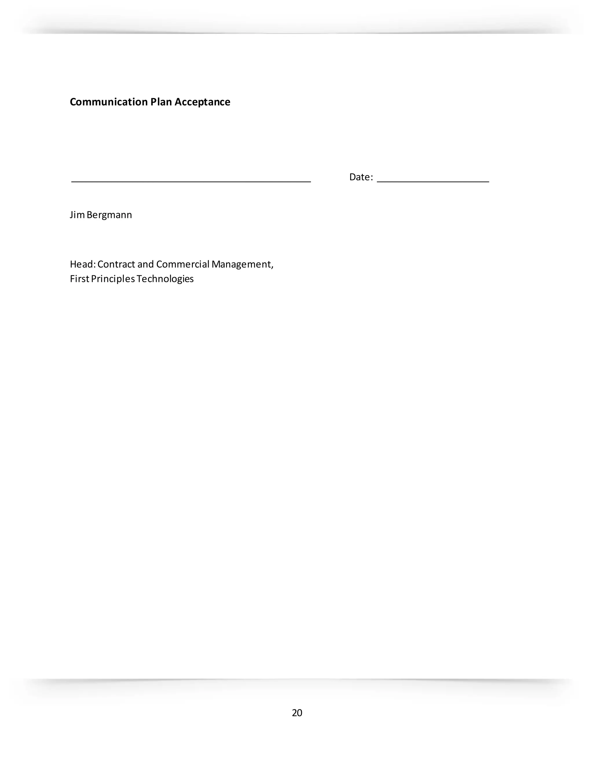 20
Communication Plan Acceptance
_______________________________________________ Date: ______________________
JimBergmann
Head:Contract and Commercial Management,
FirstPrinciplesTechnologies
 