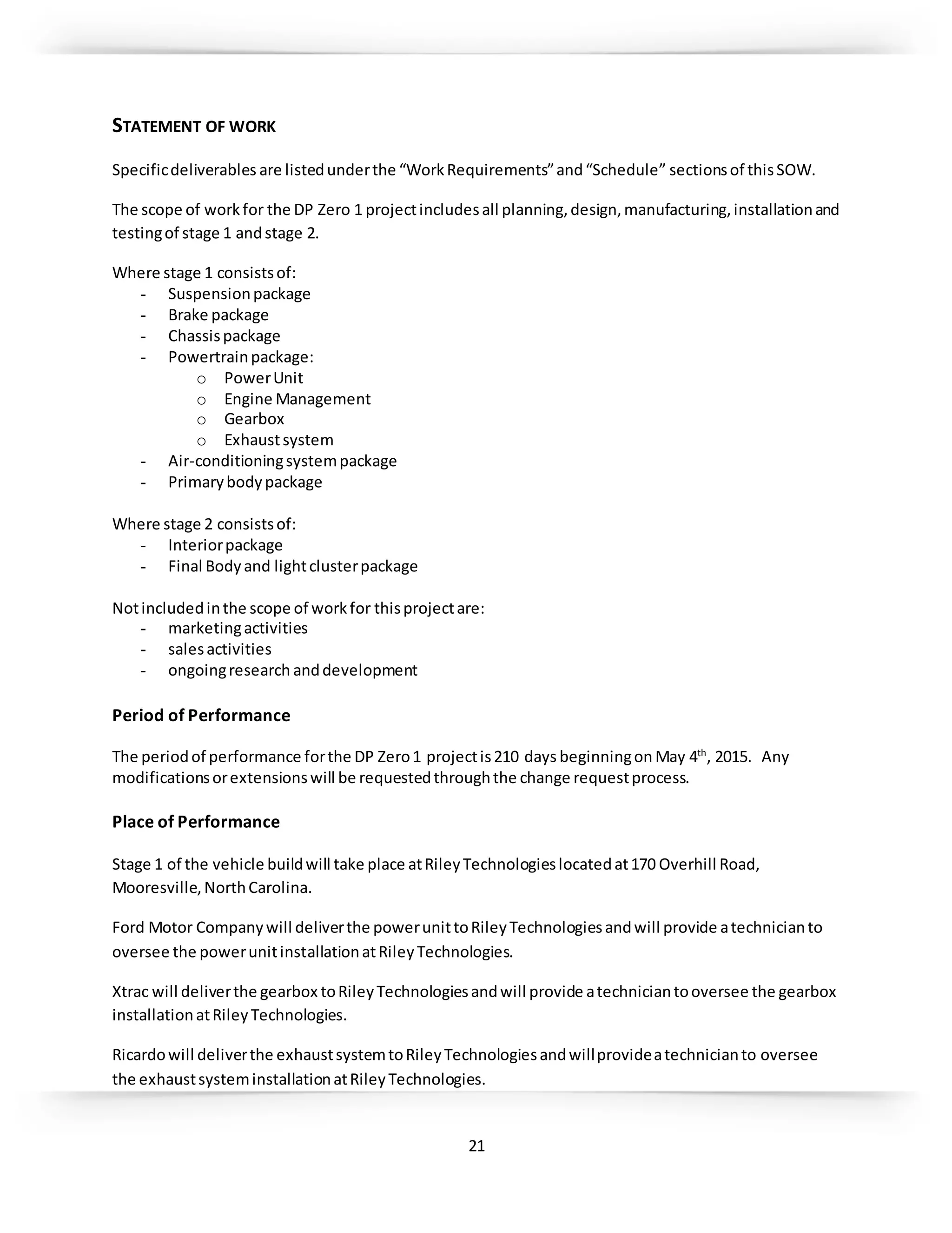 21
STATEMENT OF WORK
Specificdeliverables are listedunderthe “WorkRequirements”and“Schedule” sectionsof thisSOW.
The scope of workfor the DP Zero 1 projectincludesall planning,design,manufacturing,installationand
testingof stage 1 andstage 2.
Where stage 1 consistsof:
- Suspensionpackage
- Brake package
- Chassispackage
- Powertrainpackage:
o PowerUnit
o Engine Management
o Gearbox
o Exhaustsystem
- Air-conditioningsystempackage
- Primarybodypackage
Where stage 2 consistsof:
- Interiorpackage
- Final Bodyand lightclusterpackage
Notincludedinthe scope of workfor thisprojectare:
- marketingactivities
- salesactivities
- ongoingresearch anddevelopment
Period of Performance
The periodof performance forthe DP Zero1 projectis210 days beginningon May 4th
, 2015. Any
modificationsorextensionswill be requestedthroughthe change requestprocess.
Place of Performance
Stage 1 of the vehicle buildwill take place atRileyTechnologieslocatedat170 Overhill Road,
Mooresville,NorthCarolina.
Ford Motor Companywill deliverthe powerunittoRileyTechnologiesandwill provide atechnicianto
oversee the powerunitinstallationatRileyTechnologies.
Xtrac will deliverthe gearbox toRileyTechnologiesandwill provide atechniciantooversee the gearbox
installationatRileyTechnologies.
Ricardowill deliverthe exhaustsystemtoRileyTechnologiesandwillprovideatechnicianto oversee
the exhaustsysteminstallationatRileyTechnologies.
 