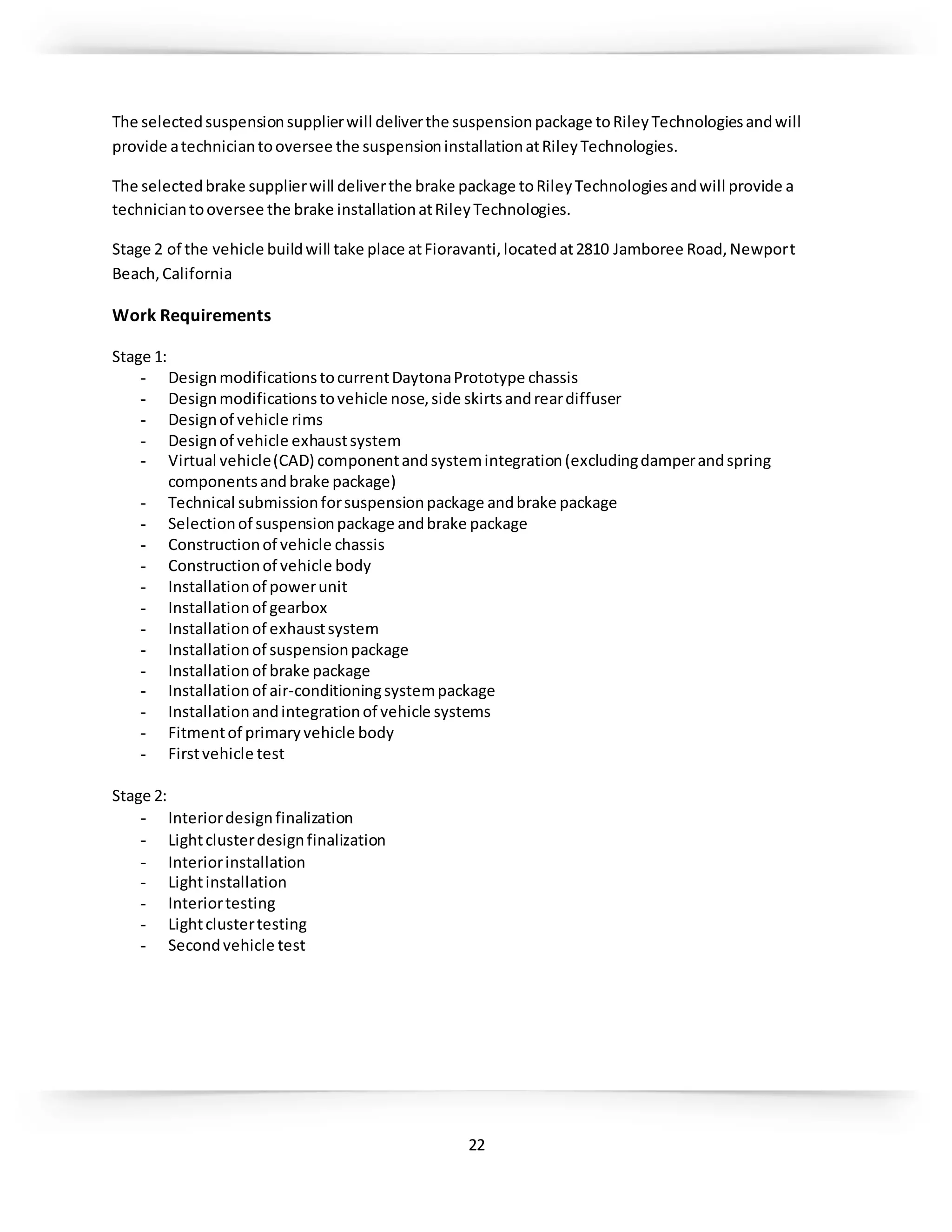 22
The selectedsuspensionsupplierwill deliverthe suspensionpackage toRileyTechnologiesandwill
provide atechniciantooversee the suspensioninstallationatRileyTechnologies.
The selectedbrake supplierwill deliverthe brake package toRileyTechnologiesandwill provide a
techniciantooversee the brake installationatRileyTechnologies.
Stage 2 of the vehicle buildwill take place atFioravanti,locatedat2810 Jamboree Road,Newport
Beach,California
Work Requirements
Stage 1:
- DesignmodificationstocurrentDaytonaPrototype chassis
- Designmodificationstovehicle nose,side skirtsandreardiffuser
- Designof vehicle rims
- Designof vehicle exhaustsystem
- Virtual vehicle(CAD) componentandsystemintegration(excludingdamperandspring
componentsandbrake package)
- Technical submissionforsuspensionpackage andbrake package
- Selectionof suspensionpackage andbrake package
- Constructionof vehicle chassis
- Constructionof vehicle body
- Installationof powerunit
- Installationof gearbox
- Installationof exhaustsystem
- Installationof suspensionpackage
- Installationof brake package
- Installationof air-conditioningsystempackage
- Installationandintegrationof vehicle systems
- Fitmentof primaryvehicle body
- Firstvehicle test
Stage 2:
- Interiordesignfinalization
- Lightclusterdesignfinalization
- Interiorinstallation
- Lightinstallation
- Interiortesting
- Lightclustertesting
- Secondvehicle test
 