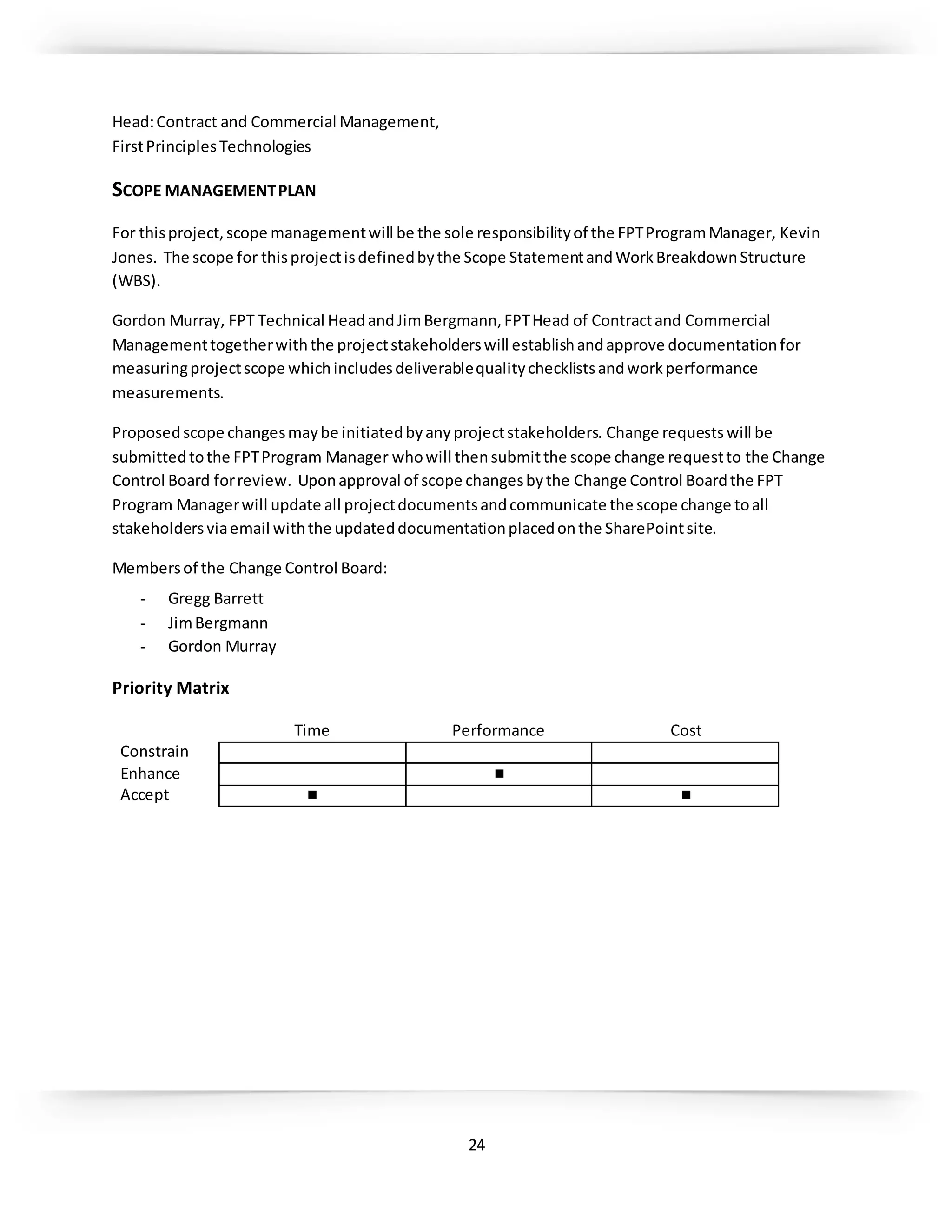 24
Head:Contract and Commercial Management,
FirstPrinciplesTechnologies
SCOPE MANAGEMENTPLAN
For thisproject,scope managementwill be the sole responsibilityof the FPTProgramManager, Kevin
Jones. The scope for thisprojectisdefinedbythe Scope StatementandWorkBreakdownStructure
(WBS).
Gordon Murray, FPT Technical HeadandJimBergmann,FPTHead of Contractand Commercial
Managementtogetherwiththe projectstakeholderswill establishandapprove documentationfor
measuringprojectscope whichincludesdeliverablequalitychecklistsandworkperformance
measurements.
Proposedscope changesmaybe initiatedbyanyprojectstakeholders. Change requests will be
submittedtothe FPTProgram Manager whowill thensubmitthe scope change requestto the Change
Control Board forreview. Uponapproval of scope changesbythe Change Control Boardthe FPT
Program Managerwill update all projectdocumentsandcommunicate the scope change toall
stakeholdersviaemail withthe updateddocumentationplacedonthe SharePointsite.
Membersof the Change Control Board:
- Gregg Barrett
- JimBergmann
- Gordon Murray
Priority Matrix
Time Performance Cost
Constrain
Enhance ■
Accept ■ ■
 