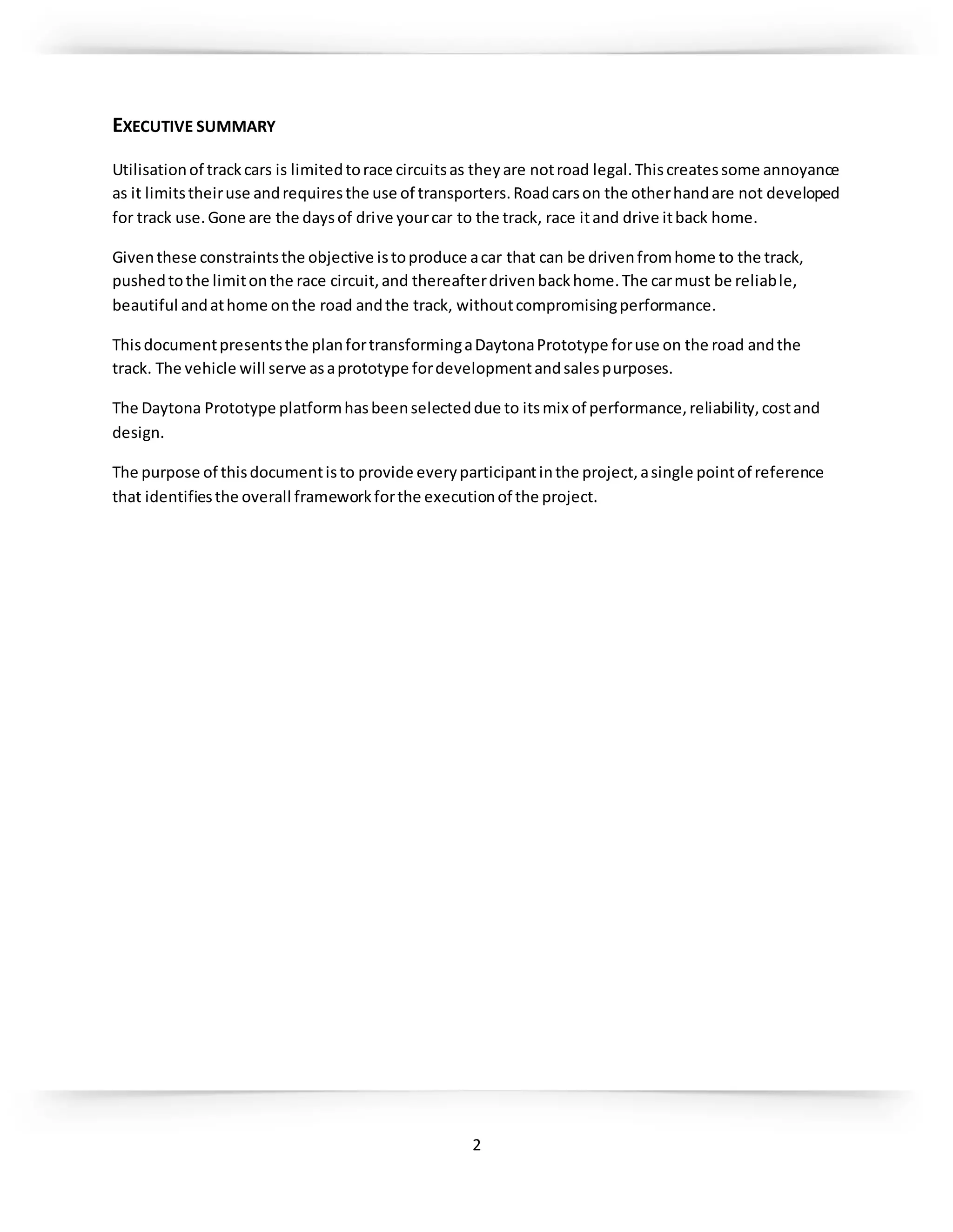 2
EXECUTIVE SUMMARY
Utilisationof trackcars is limitedtorace circuitsas theyare notroad legal.Thiscreatessome annoyance
as it limitstheiruse andrequiresthe use of transporters.Roadcarson the otherhandare not developed
for track use.Gone are the daysof drive yourcar to the track, race itand drive itback home.
Giventhese constraintsthe objective istoproduce acar that can be drivenfromhome to the track,
pushedtothe limitonthe race circuit,and thereafterdrivenbackhome.The carmust be reliable,
beautiful andathome onthe road andthe track, withoutcompromisingperformance.
Thisdocumentpresentsthe planfortransformingaDaytonaPrototype foruse on the road andthe
track. The vehicle will serve asaprototype fordevelopmentandsalespurposes.
The Daytona Prototype platformhasbeenselecteddue to itsmix of performance,reliability,costand
design.
The purpose of thisdocumentisto provide everyparticipantinthe project,asingle pointof reference
that identifiesthe overall frameworkforthe executionof the project.
 