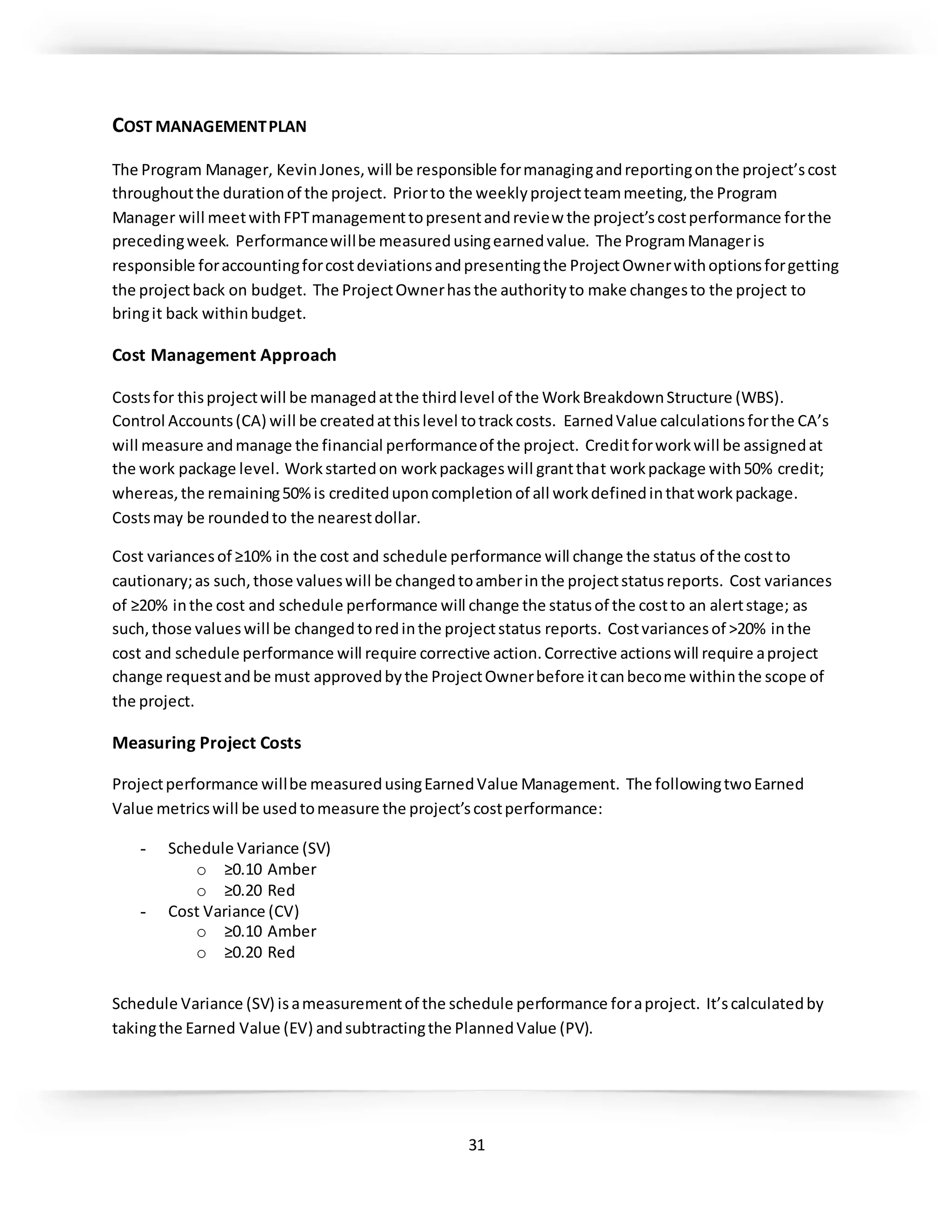 31
COST MANAGEMENTPLAN
The Program Manager, KevinJones,will be responsible formanagingandreportingonthe project’scost
throughoutthe durationof the project. Priorto the weeklyprojectteammeeting,the Program
Manager will meetwithFPTmanagementtopresentandreview the project’scostperformance forthe
precedingweek. Performancewillbe measuredusingearnedvalue. The ProgramManageris
responsible foraccountingforcostdeviationsandpresentingthe ProjectOwnerwithoptionsforgetting
the projectback on budget. The ProjectOwnerhasthe authorityto make changesto the project to
bringit back withinbudget.
Cost Management Approach
Costsfor thisprojectwill be managedatthe thirdlevel of the WorkBreakdownStructure (WBS).
Control Accounts(CA) will be createdatthislevel totrackcosts. EarnedValue calculationsforthe CA’s
will measure andmanage the financial performanceof the project. Creditforworkwill be assignedat
the work package level. Workstartedon workpackageswill grantthat workpackage with50% credit;
whereas,the remaining50%is crediteduponcompletionof all workdefinedinthatworkpackage.
Costsmay be roundedto the nearestdollar.
Cost variancesof ≥10% in the cost and schedule performance will change the status of the costto
cautionary;as such,those valueswill be changedtoamberinthe projectstatusreports. Cost variances
of ≥20% inthe cost and schedule performance will change the statusof the costto an alertstage; as
such,those valueswill be changedtoredinthe projectstatus reports. Costvariancesof >20% inthe
cost and schedule performance will require corrective action.Corrective actionswill require aproject
change requestandbe must approvedbythe ProjectOwnerbefore itcanbecome withinthe scope of
the project.
Measuring Project Costs
Projectperformance willbe measuredusingEarnedValue Management. The followingtwoEarned
Value metricswill be usedtomeasure the project’scostperformance:
- Schedule Variance (SV)
o ≥0.10 Amber
o ≥0.20 Red
- Cost Variance (CV)
o ≥0.10 Amber
o ≥0.20 Red
Schedule Variance (SV) isameasurementof the schedule performance foraproject. It’scalculatedby
takingthe Earned Value (EV) andsubtractingthe PlannedValue (PV).
 