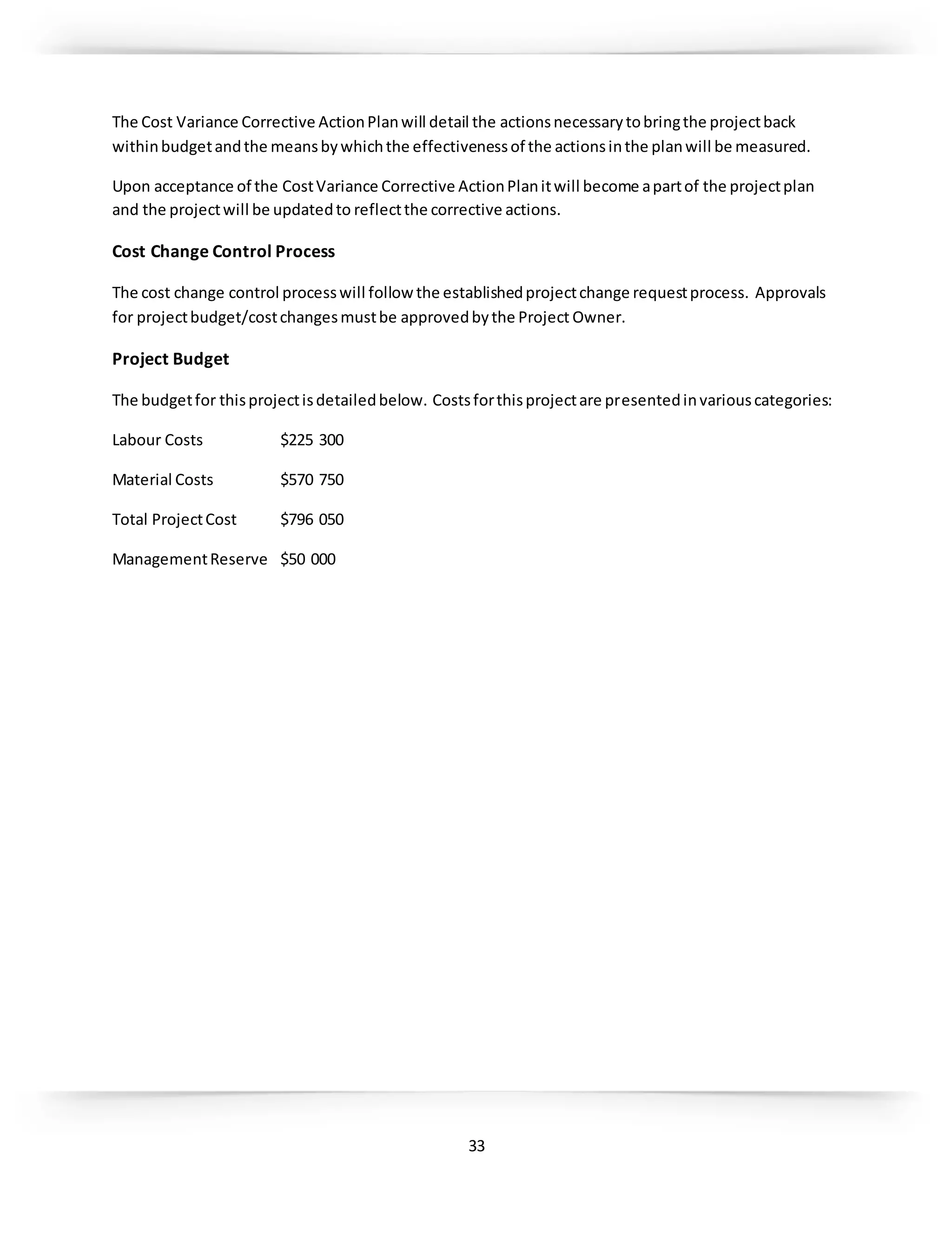 33
The Cost Variance Corrective ActionPlanwill detail the actionsnecessarytobringthe projectback
withinbudgetandthe meansbywhichthe effectivenessof the actionsinthe planwill be measured.
Upon acceptance of the CostVariance Corrective ActionPlanitwill become apartof the projectplan
and the projectwill be updatedto reflectthe corrective actions.
Cost Change Control Process
The cost change control processwill follow the establishedprojectchange requestprocess. Approvals
for projectbudget/costchangesmustbe approvedbythe Project Owner.
Project Budget
The budgetfor thisprojectisdetailedbelow. Costsforthisprojectare presentedinvariouscategories:
Labour Costs $225 300
Material Costs $570 750
Total ProjectCost $796 050
ManagementReserve $50 000
 
