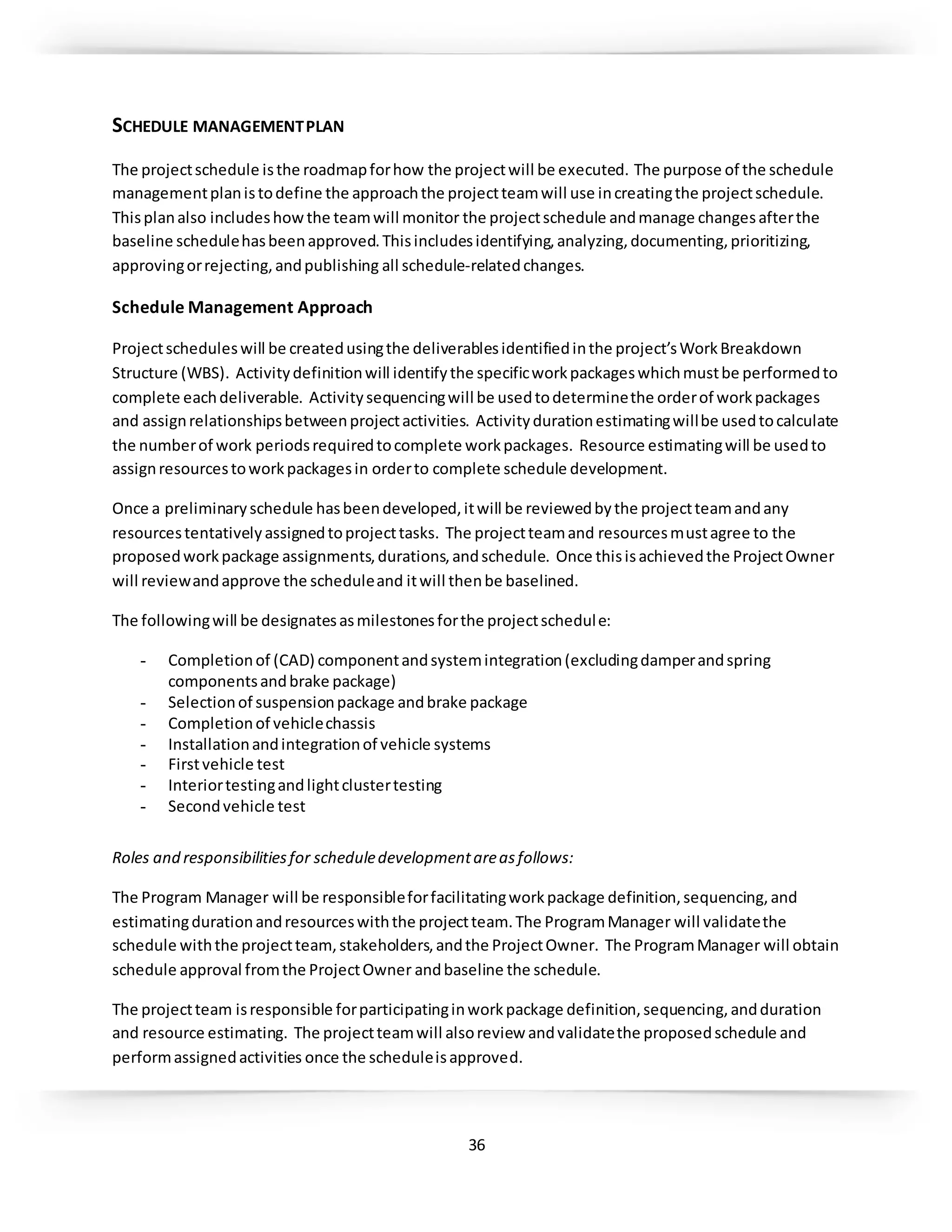 36
SCHEDULE MANAGEMENTPLAN
The projectschedule isthe roadmapforhow the projectwill be executed. The purpose of the schedule
managementplanistodefine the approachthe projectteamwill use increatingthe projectschedule.
Thisplanalso includeshowthe teamwill monitor the projectschedule andmanage changesafterthe
baseline schedulehasbeenapproved.Thisincludesidentifying,analyzing,documenting,prioritizing,
approvingorrejecting,andpublishing all schedule-relatedchanges.
Schedule Management Approach
Projectscheduleswill be createdusingthe deliverablesidentifiedinthe project’sWorkBreakdown
Structure (WBS). Activitydefinitionwill identifythe specificworkpackageswhichmustbe performedto
complete eachdeliverable. Activitysequencingwill be usedtodeterminethe orderof workpackages
and assignrelationshipsbetweenprojectactivities. Activitydurationestimatingwillbe usedtocalculate
the numberof work periodsrequiredtocomplete workpackages. Resource estimatingwill be usedto
assignresourcestoworkpackagesin orderto complete schedule development.
Once a preliminaryschedule hasbeendeveloped,itwill be reviewedbythe projectteamandany
resourcestentativelyassignedtoprojecttasks. The projectteamand resourcesmustagree to the
proposedworkpackage assignments,durations,andschedule. Once thisisachievedthe ProjectOwner
will reviewandapprove the scheduleand itwill thenbe baselined.
The followingwill be designatesasmilestonesforthe projectschedule:
- Completionof (CAD) componentandsystemintegration(excludingdamperandspring
componentsandbrake package)
- Selectionof suspensionpackage andbrake package
- Completionof vehiclechassis
- Installationandintegrationof vehicle systems
- Firstvehicle test
- Interiortestingandlightclustertesting
- Secondvehicle test
Roles and responsibilitiesfor scheduledevelopmentareasfollows:
The Program Manager will be responsibleforfacilitatingworkpackage definition,sequencing,and
estimatingdurationandresourceswiththe projectteam.The ProgramManager will validatethe
schedule withthe projectteam,stakeholders,andthe ProjectOwner. The ProgramManager will obtain
schedule approval fromthe ProjectOwner andbaseline the schedule.
The projectteam isresponsible forparticipatinginworkpackage definition,sequencing,andduration
and resource estimating. The projectteamwill alsoreview andvalidatethe proposedschedule and
performassignedactivities once the scheduleisapproved.
 