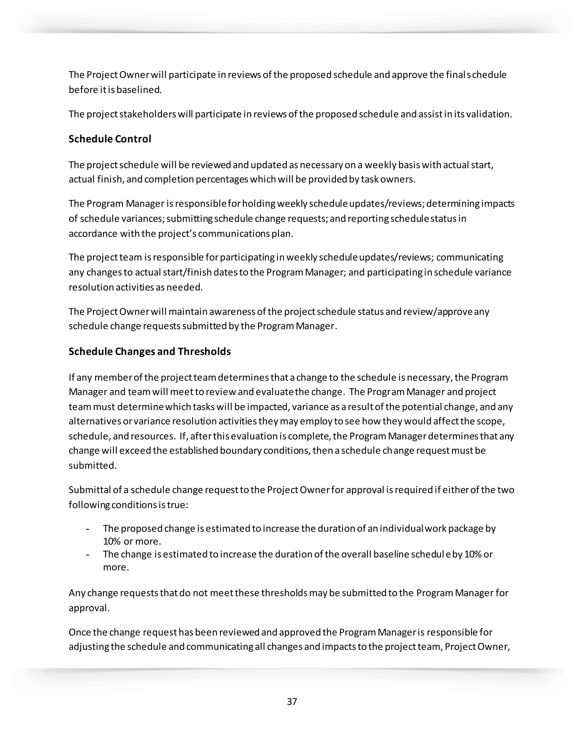 37
The ProjectOwnerwill participate inreviewsof the proposedschedule andapprove the finalschedule
before itisbaselined.
The projectstakeholderswill participate inreviewsof the proposedschedule andassistinitsvalidation.
Schedule Control
The projectschedule will be reviewedandupdatedasnecessaryona weeklybasiswithactual start,
actual finish,andcompletionpercentageswhichwill be providedbytaskowners.
The Program Manager isresponsibleforholdingweeklyscheduleupdates/reviews;determiningimpacts
of schedule variances;submittingschedule change requests;andreportingschedulestatusin
accordance withthe project’scommunicationsplan.
The projectteam isresponsible forparticipatinginweeklyscheduleupdates/reviews; communicating
any changesto actual start/finishdatestothe ProgramManager; and participatinginschedule variance
resolutionactivitiesasneeded.
The ProjectOwnerwill maintainawarenessof the projectschedule statusandreview/approveany
schedule change requestssubmittedbythe ProgramManager.
Schedule Changes and Thresholds
If any memberof the projectteamdeterminesthatachange to the schedule isnecessary,the Program
Manager and teamwill meettoreviewandevaluatethe change. The ProgramManager andproject
teammust determinewhichtaskswill be impacted,variance asaresultof the potential change,andany
alternativesorvariance resolutionactivitiestheymayemploytosee how theywouldaffectthe scope,
schedule,andresources. If,afterthisevaluationiscomplete,the ProgramManagerdeterminesthatany
change will exceedthe establishedboundaryconditions,thenaschedule change requestmustbe
submitted.
Submittal of a schedule change requesttothe ProjectOwnerfor approval isrequiredif eitherof the two
followingconditionsistrue:
- The proposedchange isestimatedtoincrease the durationof anindividualworkpackage by
10% or more.
- The change isestimatedtoincrease the durationof the overall baseline scheduleby10% or
more.
Anychange requeststhatdo not meetthese thresholdsmaybe submittedtothe ProgramManager for
approval.
Once the change requesthasbeenreviewedandapprovedthe ProgramManageris responsible for
adjustingthe schedule andcommunicatingall changesandimpactstothe projectteam, ProjectOwner,
 