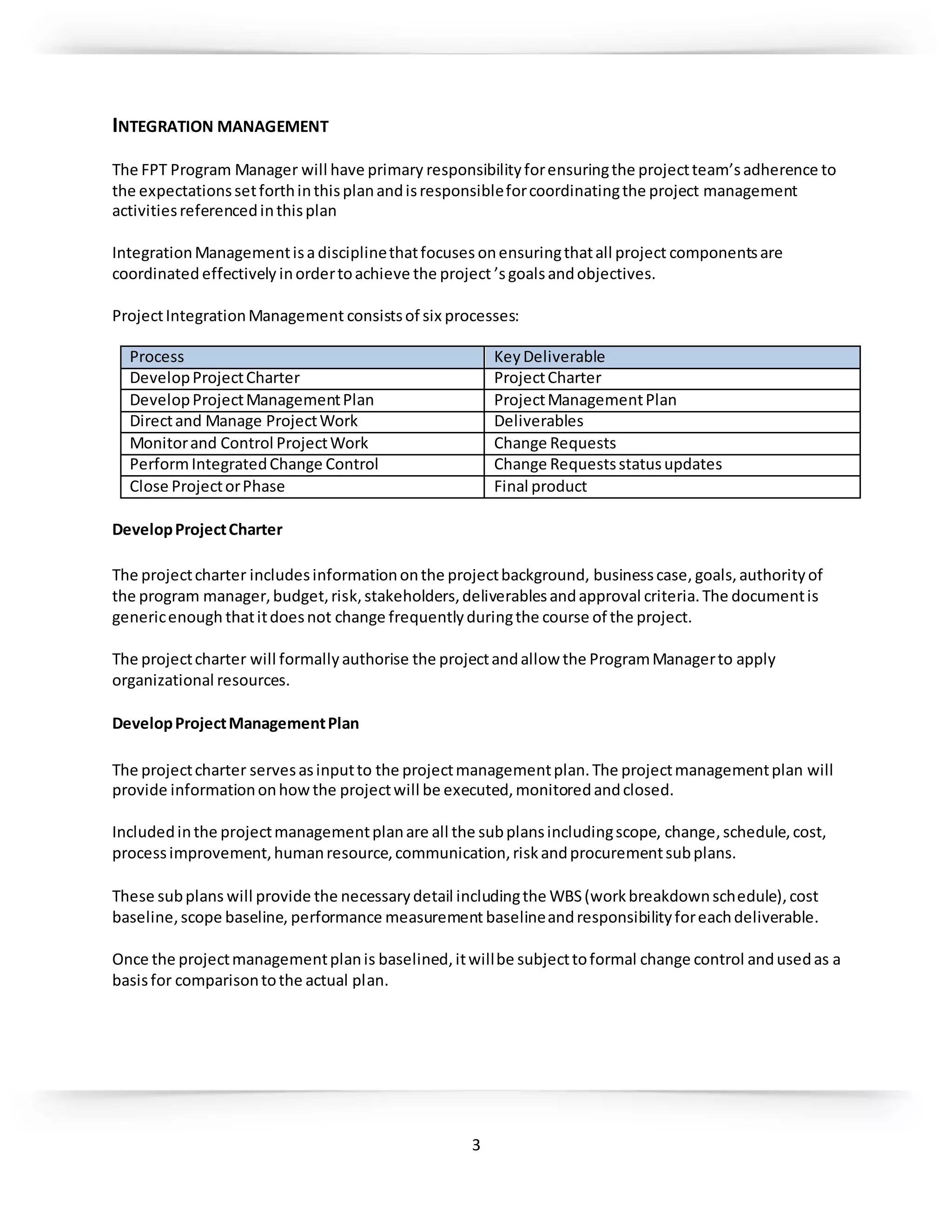 3
INTEGRATION MANAGEMENT
The FPT Program Manager will have primary responsibilityforensuringthe projectteam’sadherence to
the expectationssetforthinthisplanandisresponsibleforcoordinatingthe project management
activitiesreferencedinthisplan
IntegrationManagementisadisciplinethatfocuses onensuringthatall project componentsare
coordinated effectively inordertoachieve the project ’sgoalsandobjectives.
ProjectIntegrationManagement consistsof six processes:
Process KeyDeliverable
DevelopProjectCharter ProjectCharter
DevelopProjectManagementPlan ProjectManagementPlan
Directand Manage ProjectWork Deliverables
Monitorand Control ProjectWork Change Requests
PerformIntegratedChange Control Change Requestsstatusupdates
Close ProjectorPhase Final product
DevelopProjectCharter
The projectcharter includesinformationonthe projectbackground, businesscase, goals,authorityof
the program manager,budget,risk,stakeholders,deliverablesandapproval criteria.The documentis
genericenough thatitdoesnot change frequentlyduringthe course of the project.
The projectcharter will formallyauthorise the projectandallow the ProgramManagerto apply
organizational resources.
DevelopProjectManagementPlan
The projectcharter servesasinputto the projectmanagementplan.The projectmanagementplan will
provide informationonhowthe projectwill be executed,monitoredandclosed.
Includedinthe projectmanagementplanare all the subplansincludingscope, change,schedule,cost,
processimprovement,humanresource,communication,riskandprocurementsubplans.
These subplans will provide the necessarydetail includingthe WBS(workbreakdownschedule),cost
baseline,scope baseline, performance measurement baselineandresponsibilityforeachdeliverable.
Once the projectmanagementplanis baselined,itwillbe subjecttoformal change control andusedas a
basisfor comparisontothe actual plan.
 