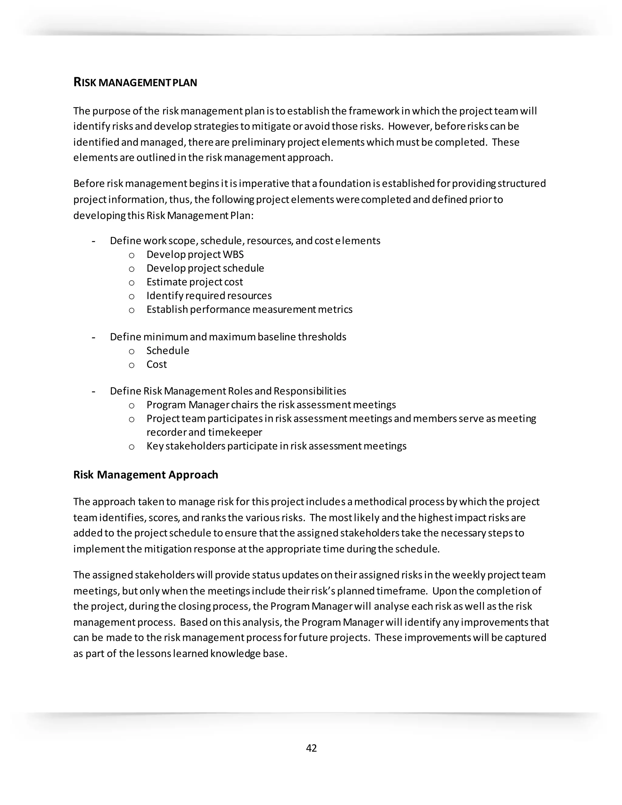 42
RISK MANAGEMENTPLAN
The purpose of the riskmanagementplanistoestablishthe frameworkinwhichthe projectteamwill
identifyrisksanddevelop strategiestomitigate oravoidthose risks. However,beforeriskscanbe
identifiedandmanaged,thereare preliminaryprojectelementswhichmustbe completed. These
elementsare outlinedinthe riskmanagementapproach.
Before riskmanagementbeginsitisimperative thatafoundationisestablishedforprovidingstructured
projectinformation,thus,the followingprojectelementswerecompletedanddefinedpriorto
developingthisRiskManagementPlan:
- Define workscope,schedule,resources,andcostelements
o DevelopprojectWBS
o Developproject schedule
o Estimate projectcost
o Identifyrequiredresources
o Establishperformance measurementmetrics
- Define minimumandmaximumbaseline thresholds
o Schedule
o Cost
- Define RiskManagementRolesandResponsibilities
o Program Managerchairs the riskassessmentmeetings
o Projectteamparticipatesinriskassessmentmeetingsandmembersserve asmeeting
recorderand timekeeper
o Keystakeholdersparticipate inriskassessmentmeetings
Risk Management Approach
The approach takento manage risk for thisprojectincludesamethodical processbywhichthe project
teamidentifies,scores,andranksthe variousrisks. The mostlikely andthe highestimpactrisksare
addedto the projectschedule toensure thatthe assignedstakeholderstake the necessarystepsto
implementthe mitigationresponse atthe appropriate time duringthe schedule.
The assignedstakeholderswill provide statusupdatesontheirassignedrisksinthe weeklyprojectteam
meetings,butonlywhenthe meetingsinclude theirrisk’splannedtimeframe. Uponthe completionof
the project,duringthe closingprocess,the ProgramManagerwill analyse eachriskaswell asthe risk
managementprocess. Basedonthisanalysis,the ProgramManagerwill identify anyimprovementsthat
can be made to the riskmanagementprocessforfuture projects. These improvementswill be captured
as part of the lessonslearnedknowledge base.
 