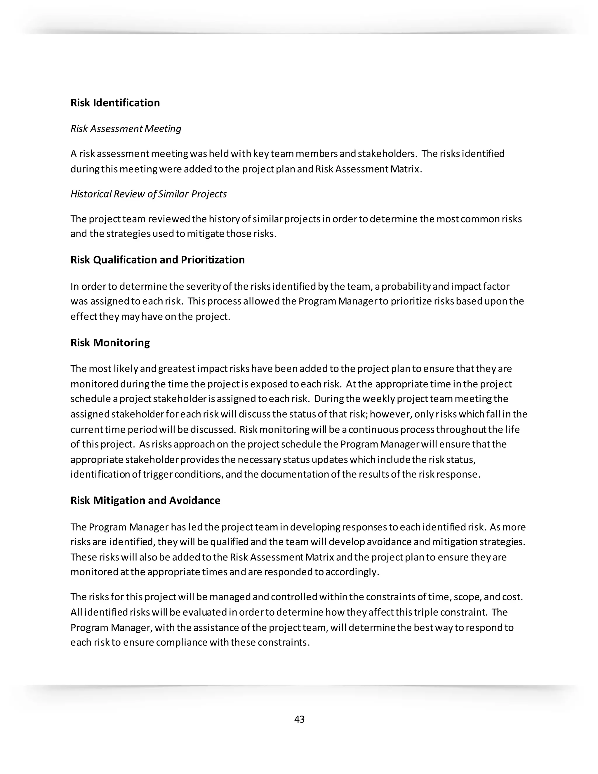 43
Risk Identification
Risk AssessmentMeeting
A riskassessmentmeetingwasheldwithkeyteammembersandstakeholders. The risksidentified
duringthismeetingwere addedtothe projectplanandRisk AssessmentMatrix.
Historical Review of Similar Projects
The projectteam reviewedthe historyof similarprojectsinordertodetermine the mostcommonrisks
and the strategiesusedtomitigate those risks.
Risk Qualification and Prioritization
In orderto determine the severityof the risksidentifiedbythe team, aprobabilityandimpactfactor
was assignedtoeachrisk. Thisprocessallowedthe ProgramManagerto prioritize risksbaseduponthe
effecttheymayhave onthe project.
Risk Monitoring
The most likelyandgreatestimpactriskshave beenaddedtothe projectplantoensure thattheyare
monitoredduringthe time the projectisexposedtoeachrisk. Atthe appropriate time inthe project
schedule aprojectstakeholderisassignedtoeachrisk. Duringthe weeklyprojectteammeetingthe
assignedstakeholderforeachriskwill discussthe statusof that risk;however,onlyriskswhichfall inthe
currenttime periodwill be discussed. Riskmonitoringwill be acontinuousprocessthroughoutthe life
of thisproject. Asrisksapproachon the projectschedule the ProgramManagerwill ensure thatthe
appropriate stakeholderprovidesthe necessarystatusupdateswhichincludethe riskstatus,
identificationof triggerconditions,andthe documentationof the resultsof the riskresponse.
Risk Mitigation and Avoidance
The Program Manager has ledthe projectteamindevelopingresponsestoeachidentifiedrisk. Asmore
risksare identified,theywill be qualifiedandthe teamwill developavoidance andmitigationstrategies.
These riskswill alsobe addedtothe Risk AssessmentMatrix andthe projectplanto ensure theyare
monitoredatthe appropriate timesandare respondedtoaccordingly.
The risksfor thisprojectwill be managedandcontrolledwithinthe constraintsof time,scope,andcost.
All identifiedriskswill be evaluatedinordertodetermine how theyaffectthistriple constraint. The
Program Manager,withthe assistance of the projectteam, will determinethe bestwaytorespondto
each riskto ensure compliance withthese constraints.
 